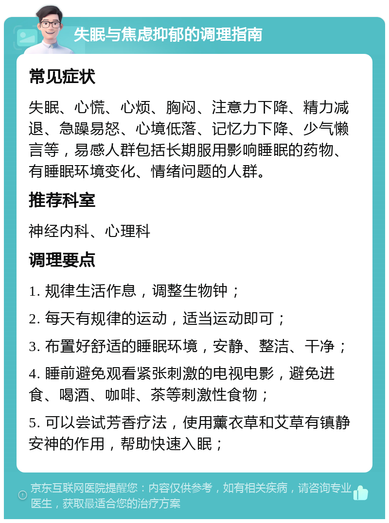 失眠与焦虑抑郁的调理指南 常见症状 失眠、心慌、心烦、胸闷、注意力下降、精力减退、急躁易怒、心境低落、记忆力下降、少气懒言等，易感人群包括长期服用影响睡眠的药物、有睡眠环境变化、情绪问题的人群。 推荐科室 神经内科、心理科 调理要点 1. 规律生活作息，调整生物钟； 2. 每天有规律的运动，适当运动即可； 3. 布置好舒适的睡眠环境，安静、整洁、干净； 4. 睡前避免观看紧张刺激的电视电影，避免进食、喝酒、咖啡、茶等刺激性食物； 5. 可以尝试芳香疗法，使用薰衣草和艾草有镇静安神的作用，帮助快速入眠；