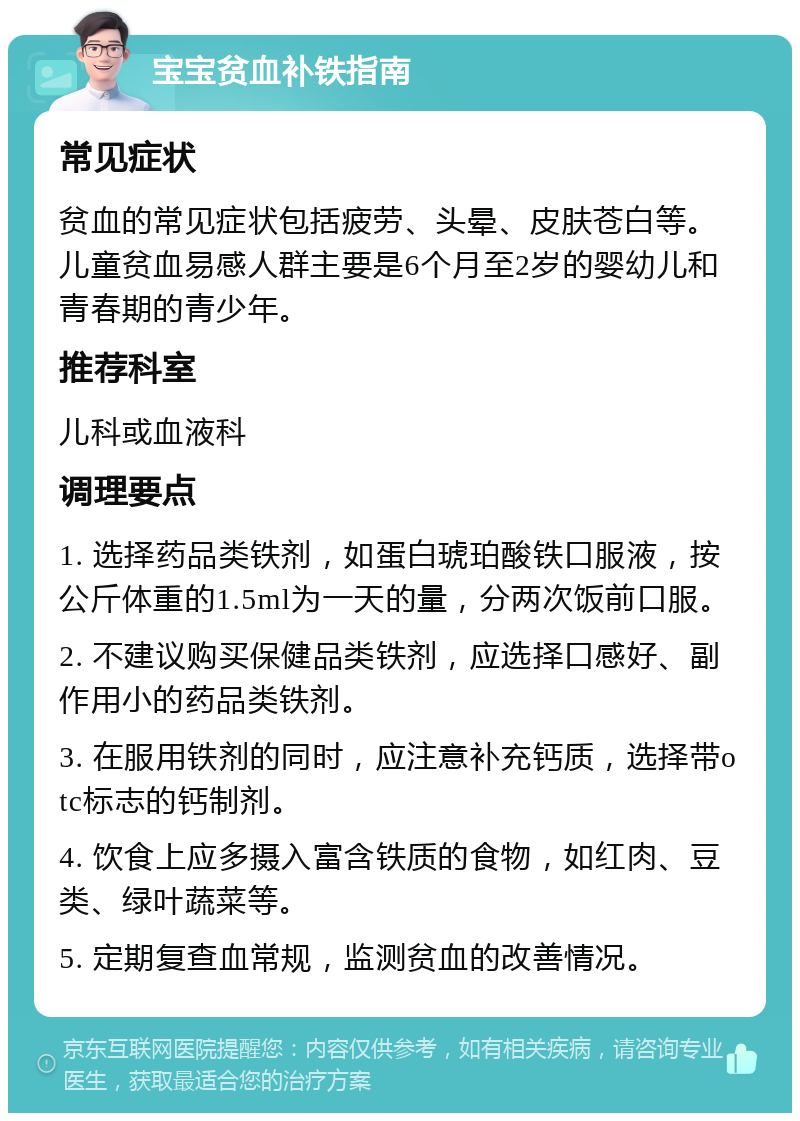 宝宝贫血补铁指南 常见症状 贫血的常见症状包括疲劳、头晕、皮肤苍白等。儿童贫血易感人群主要是6个月至2岁的婴幼儿和青春期的青少年。 推荐科室 儿科或血液科 调理要点 1. 选择药品类铁剂，如蛋白琥珀酸铁口服液，按公斤体重的1.5ml为一天的量，分两次饭前口服。 2. 不建议购买保健品类铁剂，应选择口感好、副作用小的药品类铁剂。 3. 在服用铁剂的同时，应注意补充钙质，选择带otc标志的钙制剂。 4. 饮食上应多摄入富含铁质的食物，如红肉、豆类、绿叶蔬菜等。 5. 定期复查血常规，监测贫血的改善情况。