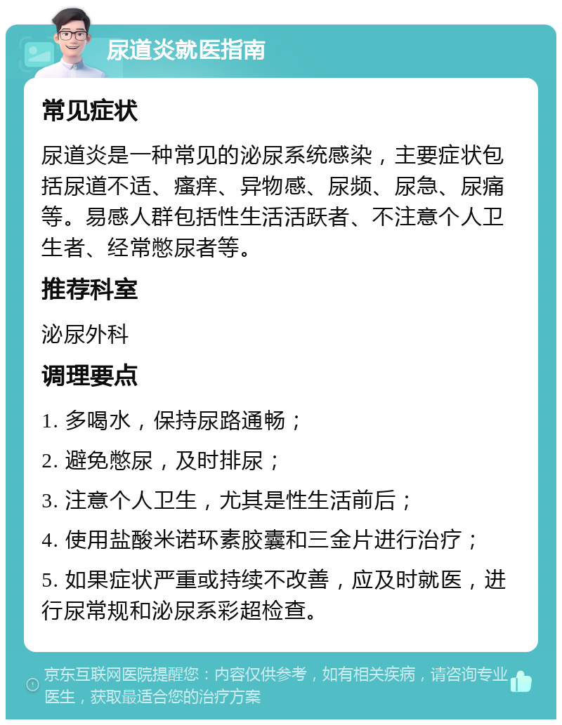 尿道炎就医指南 常见症状 尿道炎是一种常见的泌尿系统感染，主要症状包括尿道不适、瘙痒、异物感、尿频、尿急、尿痛等。易感人群包括性生活活跃者、不注意个人卫生者、经常憋尿者等。 推荐科室 泌尿外科 调理要点 1. 多喝水，保持尿路通畅； 2. 避免憋尿，及时排尿； 3. 注意个人卫生，尤其是性生活前后； 4. 使用盐酸米诺环素胶囊和三金片进行治疗； 5. 如果症状严重或持续不改善，应及时就医，进行尿常规和泌尿系彩超检查。