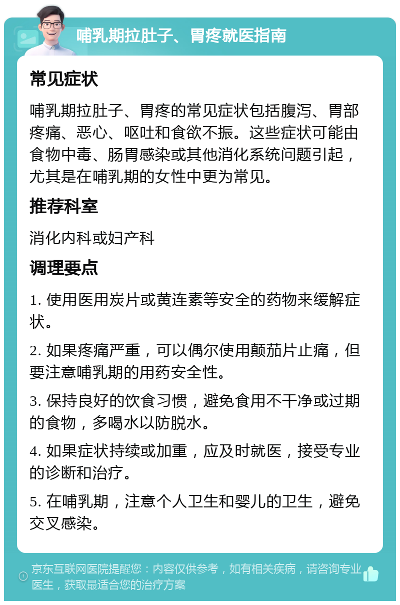 哺乳期拉肚子、胃疼就医指南 常见症状 哺乳期拉肚子、胃疼的常见症状包括腹泻、胃部疼痛、恶心、呕吐和食欲不振。这些症状可能由食物中毒、肠胃感染或其他消化系统问题引起，尤其是在哺乳期的女性中更为常见。 推荐科室 消化内科或妇产科 调理要点 1. 使用医用炭片或黄连素等安全的药物来缓解症状。 2. 如果疼痛严重，可以偶尔使用颠茄片止痛，但要注意哺乳期的用药安全性。 3. 保持良好的饮食习惯，避免食用不干净或过期的食物，多喝水以防脱水。 4. 如果症状持续或加重，应及时就医，接受专业的诊断和治疗。 5. 在哺乳期，注意个人卫生和婴儿的卫生，避免交叉感染。