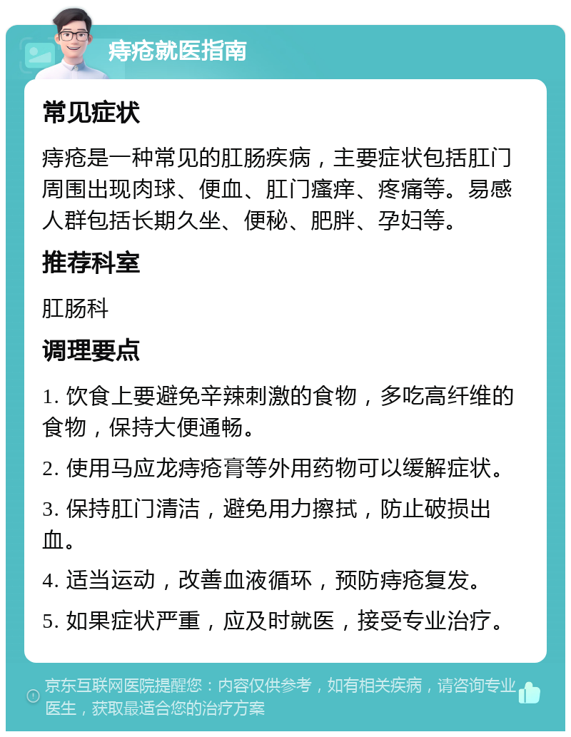 痔疮就医指南 常见症状 痔疮是一种常见的肛肠疾病，主要症状包括肛门周围出现肉球、便血、肛门瘙痒、疼痛等。易感人群包括长期久坐、便秘、肥胖、孕妇等。 推荐科室 肛肠科 调理要点 1. 饮食上要避免辛辣刺激的食物，多吃高纤维的食物，保持大便通畅。 2. 使用马应龙痔疮膏等外用药物可以缓解症状。 3. 保持肛门清洁，避免用力擦拭，防止破损出血。 4. 适当运动，改善血液循环，预防痔疮复发。 5. 如果症状严重，应及时就医，接受专业治疗。