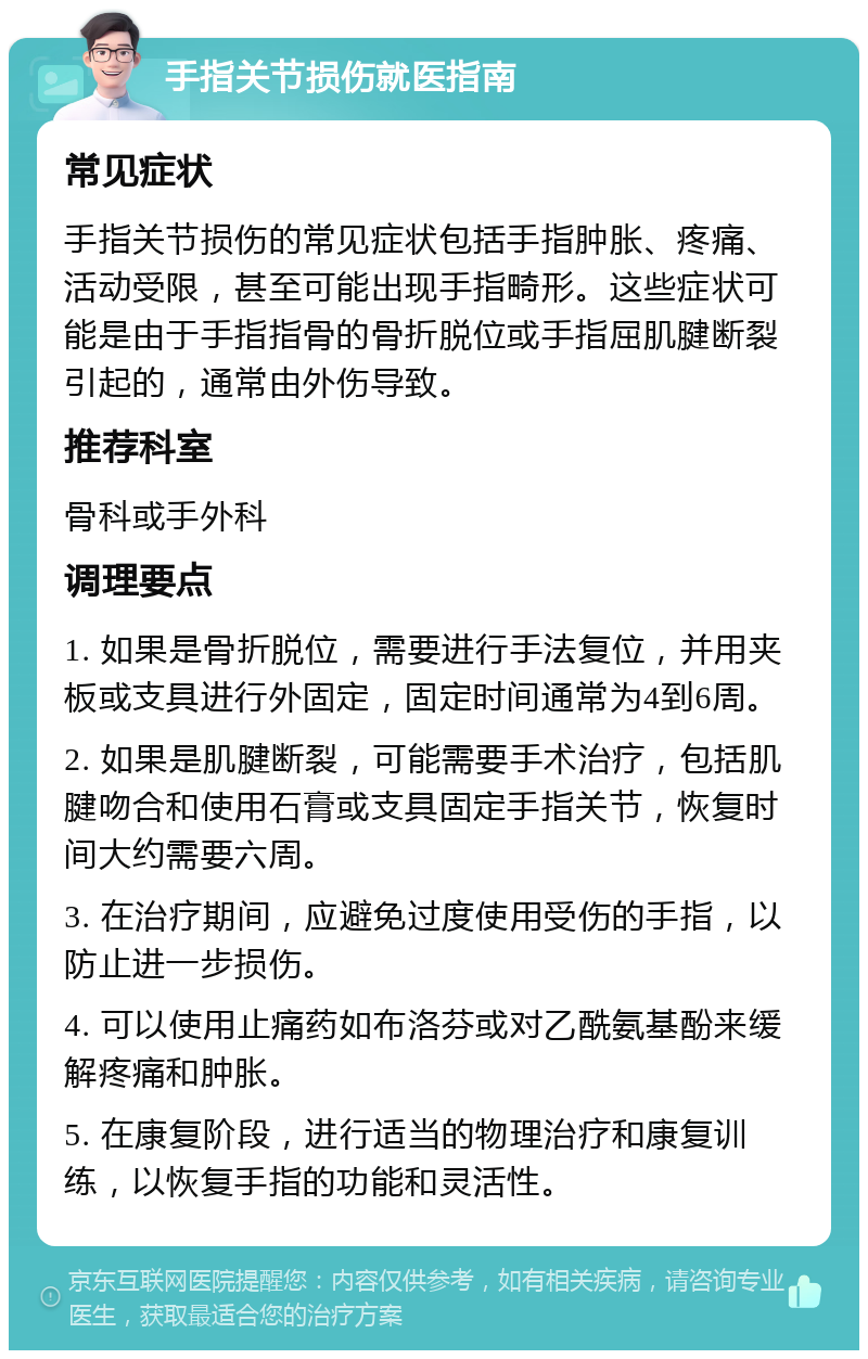 手指关节损伤就医指南 常见症状 手指关节损伤的常见症状包括手指肿胀、疼痛、活动受限，甚至可能出现手指畸形。这些症状可能是由于手指指骨的骨折脱位或手指屈肌腱断裂引起的，通常由外伤导致。 推荐科室 骨科或手外科 调理要点 1. 如果是骨折脱位，需要进行手法复位，并用夹板或支具进行外固定，固定时间通常为4到6周。 2. 如果是肌腱断裂，可能需要手术治疗，包括肌腱吻合和使用石膏或支具固定手指关节，恢复时间大约需要六周。 3. 在治疗期间，应避免过度使用受伤的手指，以防止进一步损伤。 4. 可以使用止痛药如布洛芬或对乙酰氨基酚来缓解疼痛和肿胀。 5. 在康复阶段，进行适当的物理治疗和康复训练，以恢复手指的功能和灵活性。