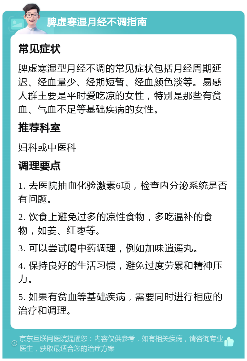 脾虚寒湿月经不调指南 常见症状 脾虚寒湿型月经不调的常见症状包括月经周期延迟、经血量少、经期短暂、经血颜色淡等。易感人群主要是平时爱吃凉的女性，特别是那些有贫血、气血不足等基础疾病的女性。 推荐科室 妇科或中医科 调理要点 1. 去医院抽血化验激素6项，检查内分泌系统是否有问题。 2. 饮食上避免过多的凉性食物，多吃温补的食物，如姜、红枣等。 3. 可以尝试喝中药调理，例如加味逍遥丸。 4. 保持良好的生活习惯，避免过度劳累和精神压力。 5. 如果有贫血等基础疾病，需要同时进行相应的治疗和调理。