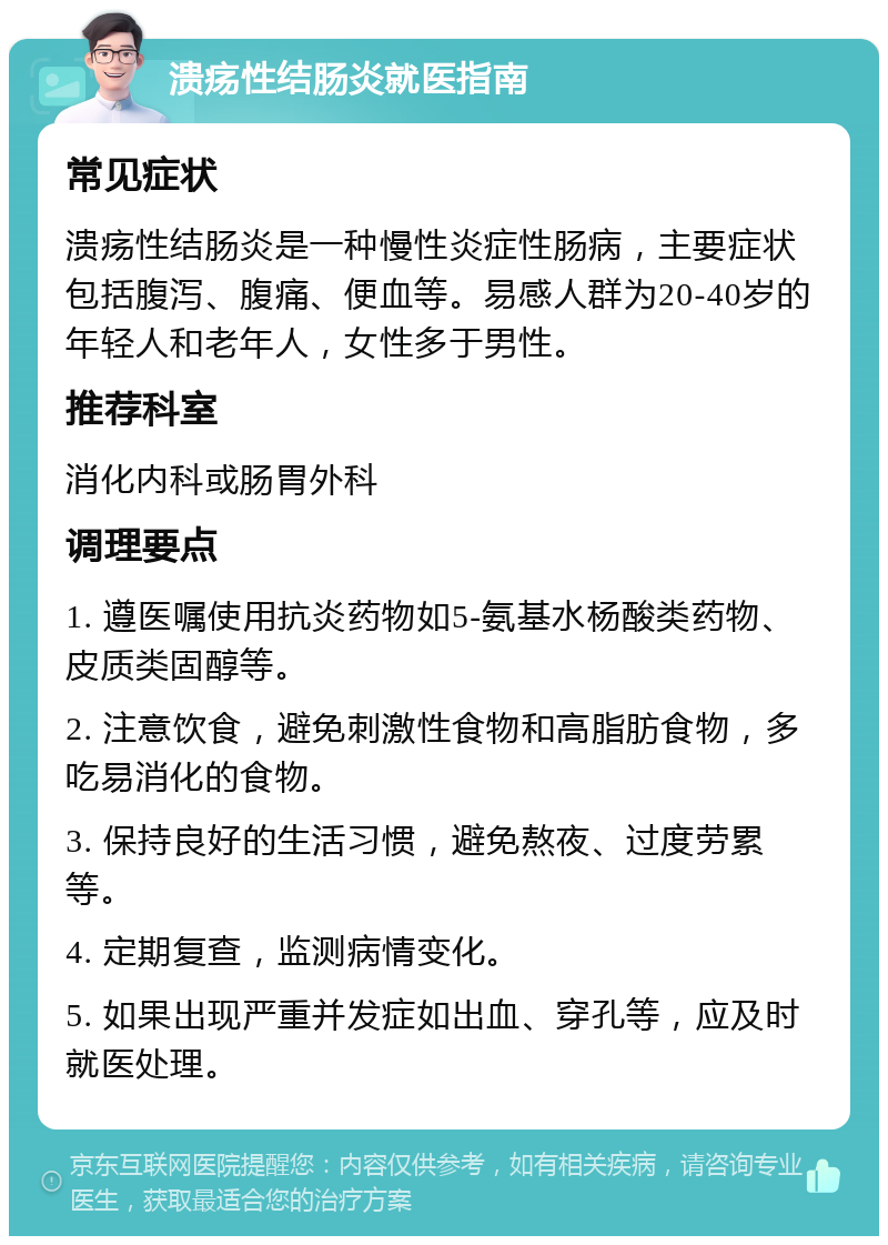 溃疡性结肠炎就医指南 常见症状 溃疡性结肠炎是一种慢性炎症性肠病，主要症状包括腹泻、腹痛、便血等。易感人群为20-40岁的年轻人和老年人，女性多于男性。 推荐科室 消化内科或肠胃外科 调理要点 1. 遵医嘱使用抗炎药物如5-氨基水杨酸类药物、皮质类固醇等。 2. 注意饮食，避免刺激性食物和高脂肪食物，多吃易消化的食物。 3. 保持良好的生活习惯，避免熬夜、过度劳累等。 4. 定期复查，监测病情变化。 5. 如果出现严重并发症如出血、穿孔等，应及时就医处理。