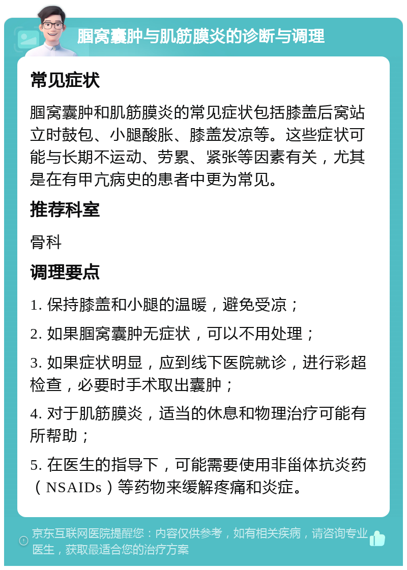 腘窝囊肿与肌筋膜炎的诊断与调理 常见症状 腘窝囊肿和肌筋膜炎的常见症状包括膝盖后窝站立时鼓包、小腿酸胀、膝盖发凉等。这些症状可能与长期不运动、劳累、紧张等因素有关，尤其是在有甲亢病史的患者中更为常见。 推荐科室 骨科 调理要点 1. 保持膝盖和小腿的温暖，避免受凉； 2. 如果腘窝囊肿无症状，可以不用处理； 3. 如果症状明显，应到线下医院就诊，进行彩超检查，必要时手术取出囊肿； 4. 对于肌筋膜炎，适当的休息和物理治疗可能有所帮助； 5. 在医生的指导下，可能需要使用非甾体抗炎药（NSAIDs）等药物来缓解疼痛和炎症。