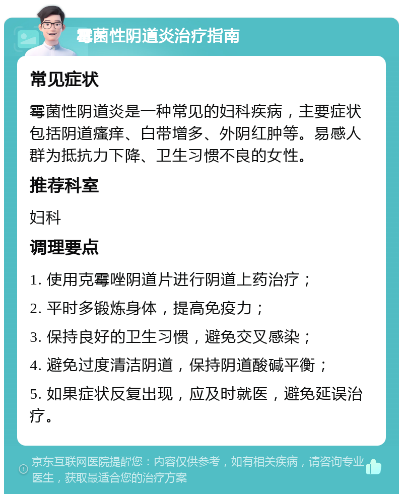 霉菌性阴道炎治疗指南 常见症状 霉菌性阴道炎是一种常见的妇科疾病，主要症状包括阴道瘙痒、白带增多、外阴红肿等。易感人群为抵抗力下降、卫生习惯不良的女性。 推荐科室 妇科 调理要点 1. 使用克霉唑阴道片进行阴道上药治疗； 2. 平时多锻炼身体，提高免疫力； 3. 保持良好的卫生习惯，避免交叉感染； 4. 避免过度清洁阴道，保持阴道酸碱平衡； 5. 如果症状反复出现，应及时就医，避免延误治疗。