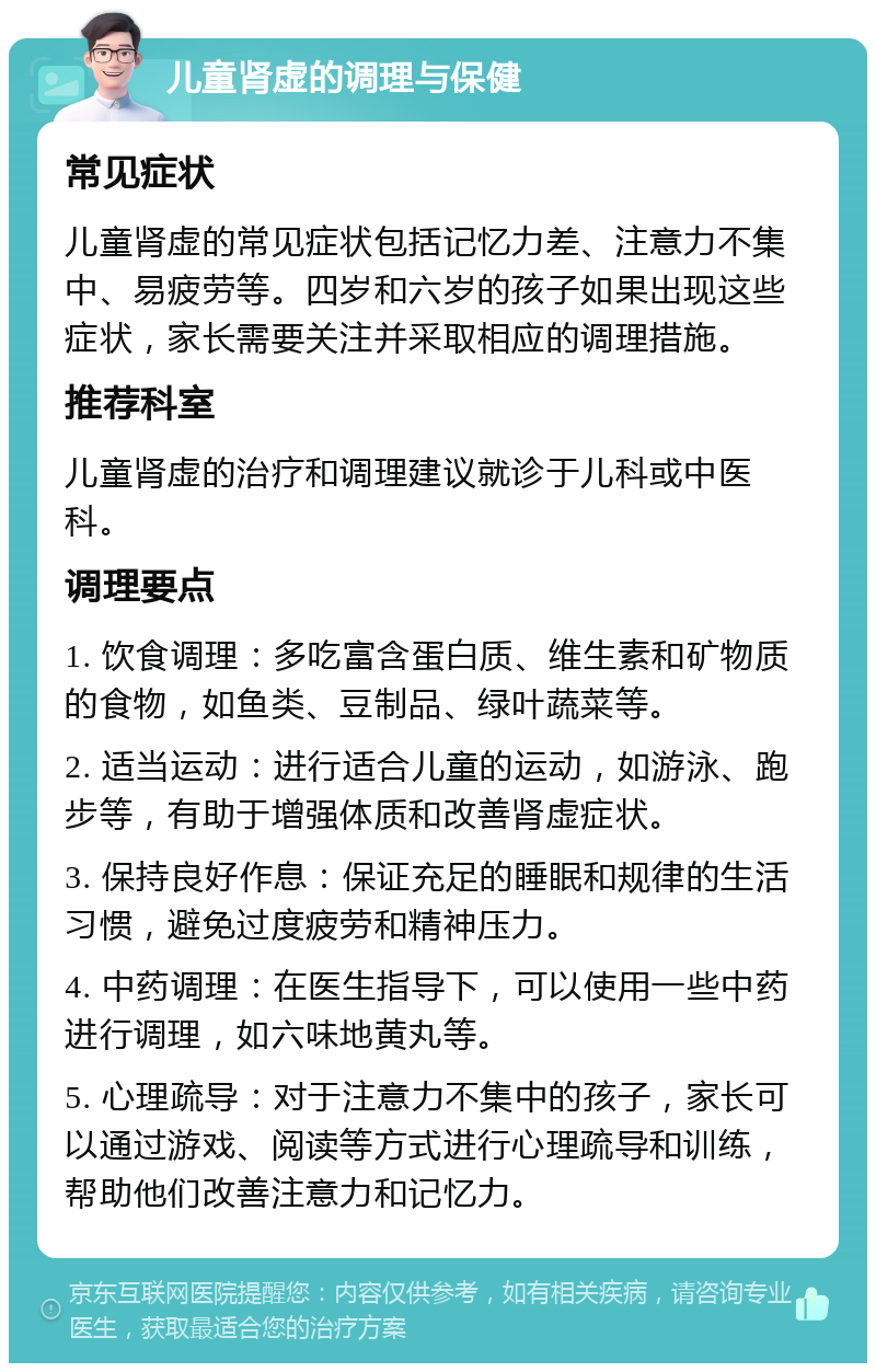 儿童肾虚的调理与保健 常见症状 儿童肾虚的常见症状包括记忆力差、注意力不集中、易疲劳等。四岁和六岁的孩子如果出现这些症状，家长需要关注并采取相应的调理措施。 推荐科室 儿童肾虚的治疗和调理建议就诊于儿科或中医科。 调理要点 1. 饮食调理：多吃富含蛋白质、维生素和矿物质的食物，如鱼类、豆制品、绿叶蔬菜等。 2. 适当运动：进行适合儿童的运动，如游泳、跑步等，有助于增强体质和改善肾虚症状。 3. 保持良好作息：保证充足的睡眠和规律的生活习惯，避免过度疲劳和精神压力。 4. 中药调理：在医生指导下，可以使用一些中药进行调理，如六味地黄丸等。 5. 心理疏导：对于注意力不集中的孩子，家长可以通过游戏、阅读等方式进行心理疏导和训练，帮助他们改善注意力和记忆力。