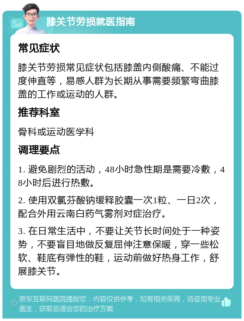 膝关节劳损就医指南 常见症状 膝关节劳损常见症状包括膝盖内侧酸痛、不能过度伸直等，易感人群为长期从事需要频繁弯曲膝盖的工作或运动的人群。 推荐科室 骨科或运动医学科 调理要点 1. 避免剧烈的活动，48小时急性期是需要冷敷，48小时后进行热敷。 2. 使用双氯芬酸钠缓释胶囊一次1粒、一日2次，配合外用云南白药气雾剂对症治疗。 3. 在日常生活中，不要让关节长时间处于一种姿势，不要盲目地做反复屈伸注意保暖，穿一些松软、鞋底有弹性的鞋，运动前做好热身工作，舒展膝关节。