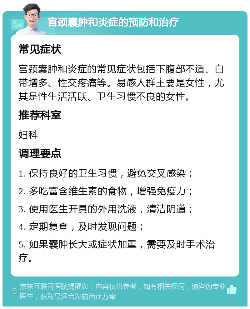 宫颈囊肿和炎症的预防和治疗 常见症状 宫颈囊肿和炎症的常见症状包括下腹部不适、白带增多、性交疼痛等。易感人群主要是女性，尤其是性生活活跃、卫生习惯不良的女性。 推荐科室 妇科 调理要点 1. 保持良好的卫生习惯，避免交叉感染； 2. 多吃富含维生素的食物，增强免疫力； 3. 使用医生开具的外用洗液，清洁阴道； 4. 定期复查，及时发现问题； 5. 如果囊肿长大或症状加重，需要及时手术治疗。