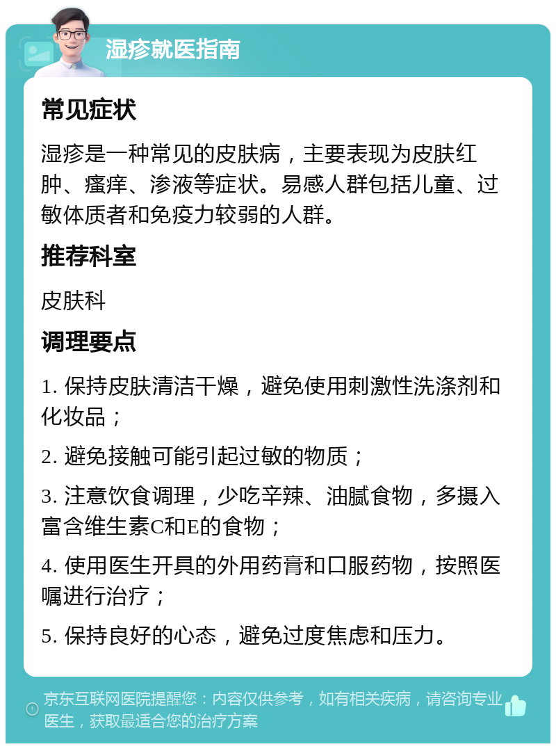 湿疹就医指南 常见症状 湿疹是一种常见的皮肤病，主要表现为皮肤红肿、瘙痒、渗液等症状。易感人群包括儿童、过敏体质者和免疫力较弱的人群。 推荐科室 皮肤科 调理要点 1. 保持皮肤清洁干燥，避免使用刺激性洗涤剂和化妆品； 2. 避免接触可能引起过敏的物质； 3. 注意饮食调理，少吃辛辣、油腻食物，多摄入富含维生素C和E的食物； 4. 使用医生开具的外用药膏和口服药物，按照医嘱进行治疗； 5. 保持良好的心态，避免过度焦虑和压力。