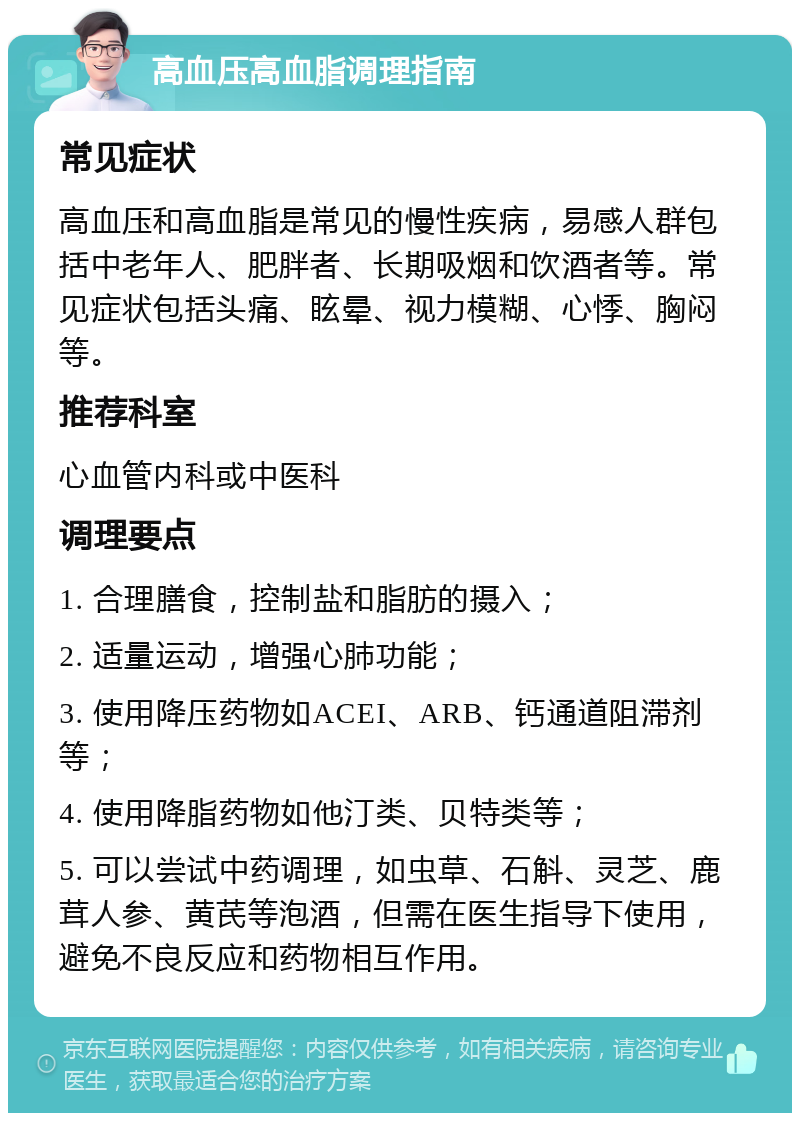 高血压高血脂调理指南 常见症状 高血压和高血脂是常见的慢性疾病，易感人群包括中老年人、肥胖者、长期吸烟和饮酒者等。常见症状包括头痛、眩晕、视力模糊、心悸、胸闷等。 推荐科室 心血管内科或中医科 调理要点 1. 合理膳食，控制盐和脂肪的摄入； 2. 适量运动，增强心肺功能； 3. 使用降压药物如ACEI、ARB、钙通道阻滞剂等； 4. 使用降脂药物如他汀类、贝特类等； 5. 可以尝试中药调理，如虫草、石斛、灵芝、鹿茸人参、黄芪等泡酒，但需在医生指导下使用，避免不良反应和药物相互作用。