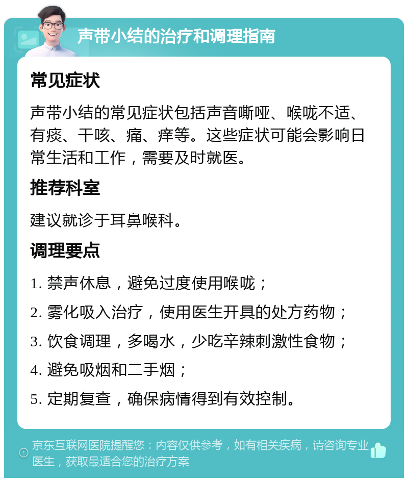 声带小结的治疗和调理指南 常见症状 声带小结的常见症状包括声音嘶哑、喉咙不适、有痰、干咳、痛、痒等。这些症状可能会影响日常生活和工作，需要及时就医。 推荐科室 建议就诊于耳鼻喉科。 调理要点 1. 禁声休息，避免过度使用喉咙； 2. 雾化吸入治疗，使用医生开具的处方药物； 3. 饮食调理，多喝水，少吃辛辣刺激性食物； 4. 避免吸烟和二手烟； 5. 定期复查，确保病情得到有效控制。