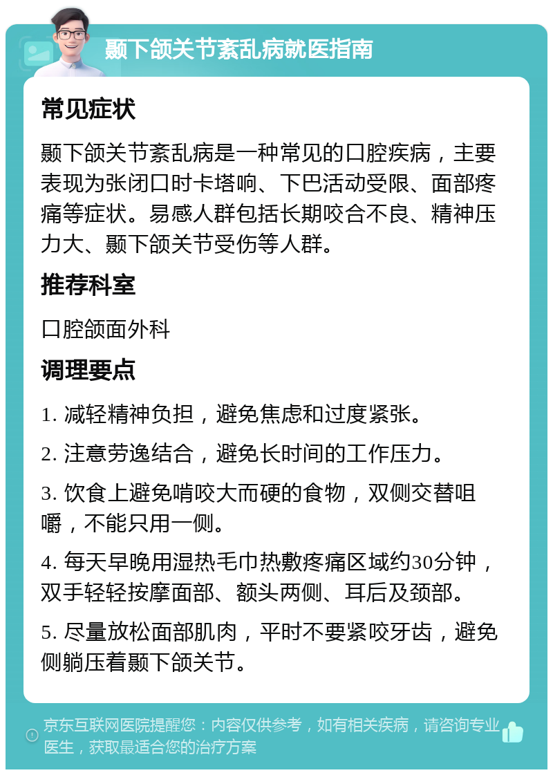 颞下颌关节紊乱病就医指南 常见症状 颞下颌关节紊乱病是一种常见的口腔疾病，主要表现为张闭口时卡塔响、下巴活动受限、面部疼痛等症状。易感人群包括长期咬合不良、精神压力大、颞下颌关节受伤等人群。 推荐科室 口腔颌面外科 调理要点 1. 减轻精神负担，避免焦虑和过度紧张。 2. 注意劳逸结合，避免长时间的工作压力。 3. 饮食上避免啃咬大而硬的食物，双侧交替咀嚼，不能只用一侧。 4. 每天早晚用湿热毛巾热敷疼痛区域约30分钟，双手轻轻按摩面部、额头两侧、耳后及颈部。 5. 尽量放松面部肌肉，平时不要紧咬牙齿，避免侧躺压着颞下颌关节。