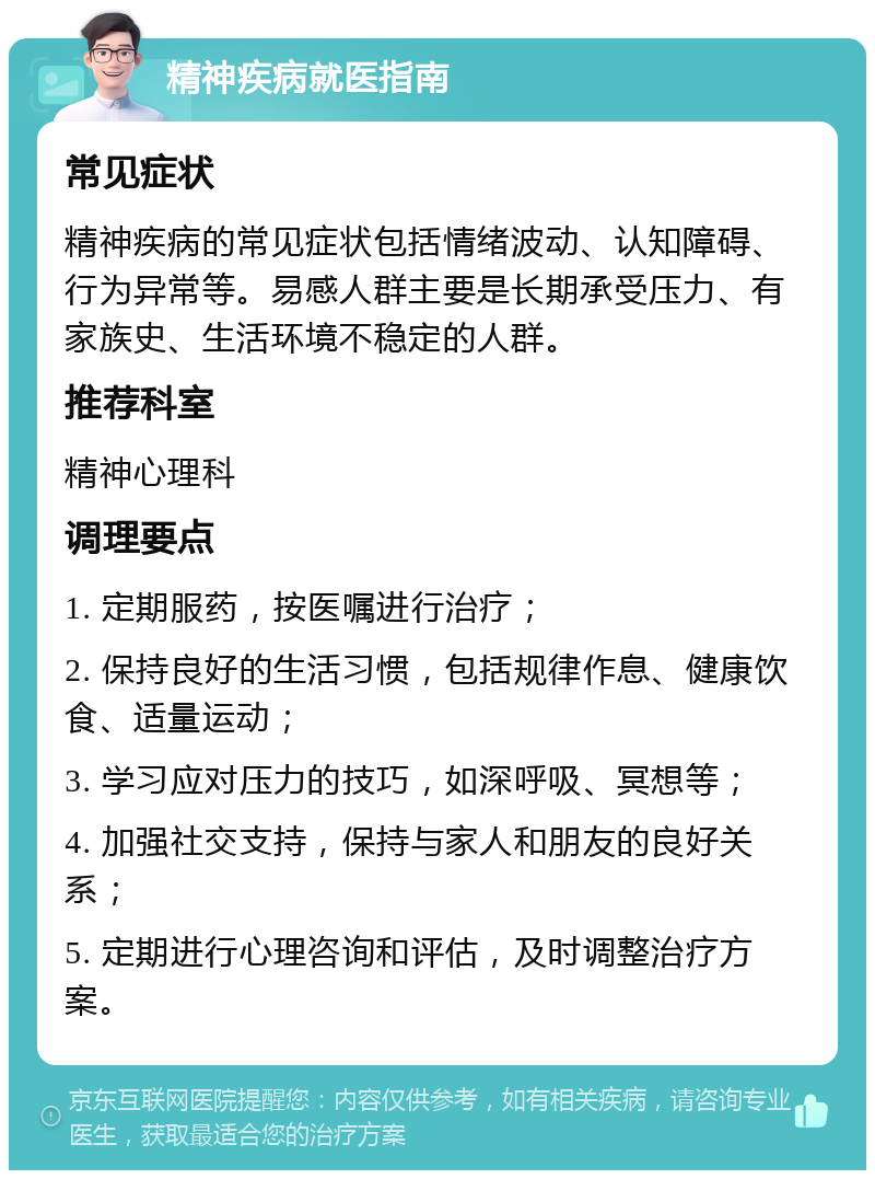 精神疾病就医指南 常见症状 精神疾病的常见症状包括情绪波动、认知障碍、行为异常等。易感人群主要是长期承受压力、有家族史、生活环境不稳定的人群。 推荐科室 精神心理科 调理要点 1. 定期服药，按医嘱进行治疗； 2. 保持良好的生活习惯，包括规律作息、健康饮食、适量运动； 3. 学习应对压力的技巧，如深呼吸、冥想等； 4. 加强社交支持，保持与家人和朋友的良好关系； 5. 定期进行心理咨询和评估，及时调整治疗方案。