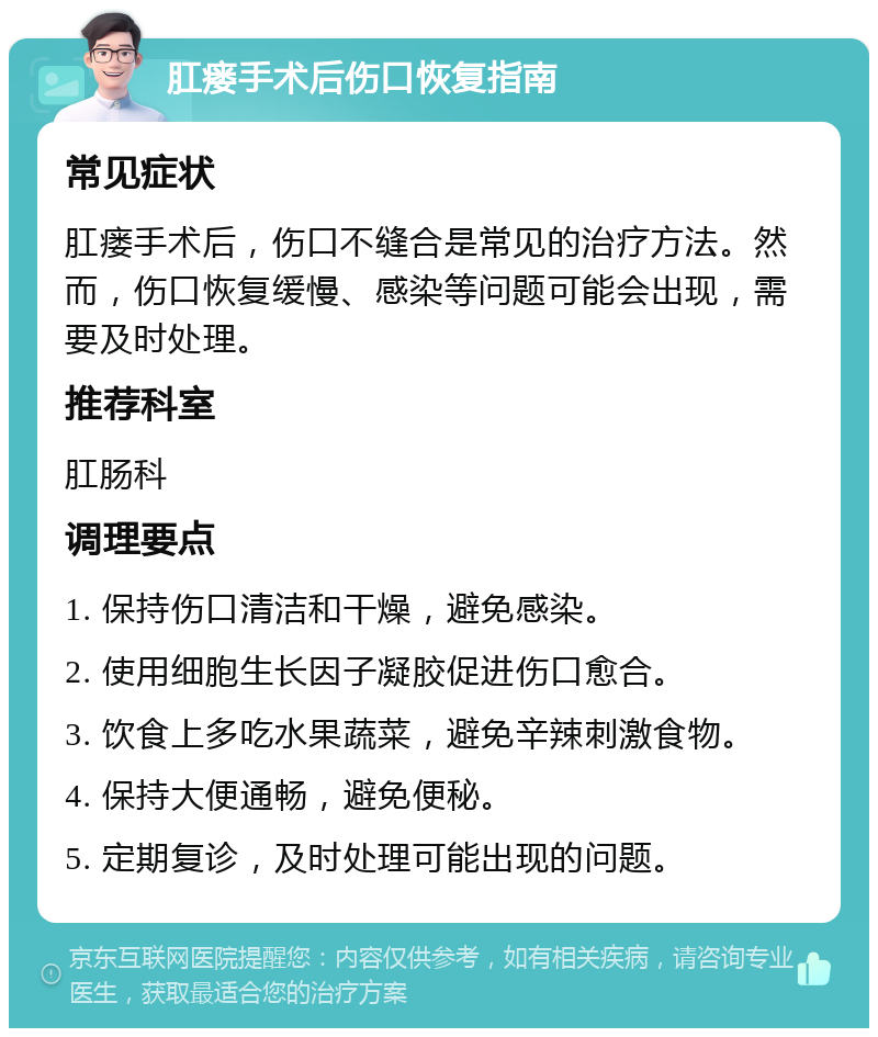 肛瘘手术后伤口恢复指南 常见症状 肛瘘手术后，伤口不缝合是常见的治疗方法。然而，伤口恢复缓慢、感染等问题可能会出现，需要及时处理。 推荐科室 肛肠科 调理要点 1. 保持伤口清洁和干燥，避免感染。 2. 使用细胞生长因子凝胶促进伤口愈合。 3. 饮食上多吃水果蔬菜，避免辛辣刺激食物。 4. 保持大便通畅，避免便秘。 5. 定期复诊，及时处理可能出现的问题。