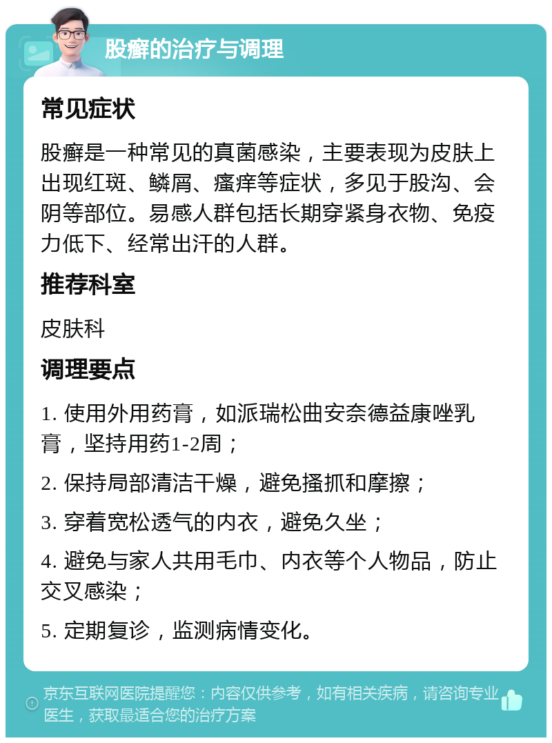 股癣的治疗与调理 常见症状 股癣是一种常见的真菌感染，主要表现为皮肤上出现红斑、鳞屑、瘙痒等症状，多见于股沟、会阴等部位。易感人群包括长期穿紧身衣物、免疫力低下、经常出汗的人群。 推荐科室 皮肤科 调理要点 1. 使用外用药膏，如派瑞松曲安奈德益康唑乳膏，坚持用药1-2周； 2. 保持局部清洁干燥，避免搔抓和摩擦； 3. 穿着宽松透气的内衣，避免久坐； 4. 避免与家人共用毛巾、内衣等个人物品，防止交叉感染； 5. 定期复诊，监测病情变化。