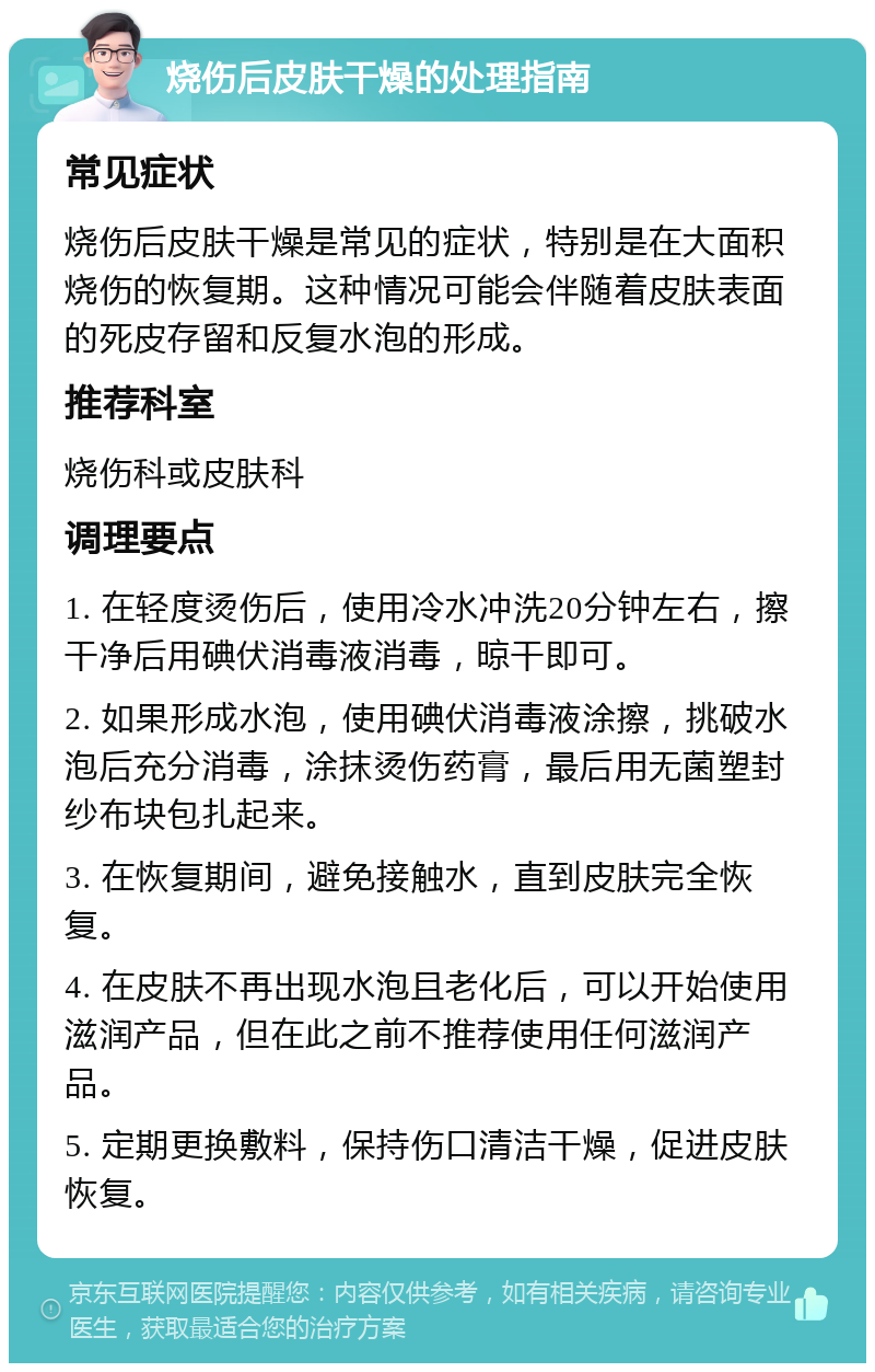 烧伤后皮肤干燥的处理指南 常见症状 烧伤后皮肤干燥是常见的症状，特别是在大面积烧伤的恢复期。这种情况可能会伴随着皮肤表面的死皮存留和反复水泡的形成。 推荐科室 烧伤科或皮肤科 调理要点 1. 在轻度烫伤后，使用冷水冲洗20分钟左右，擦干净后用碘伏消毒液消毒，晾干即可。 2. 如果形成水泡，使用碘伏消毒液涂擦，挑破水泡后充分消毒，涂抹烫伤药膏，最后用无菌塑封纱布块包扎起来。 3. 在恢复期间，避免接触水，直到皮肤完全恢复。 4. 在皮肤不再出现水泡且老化后，可以开始使用滋润产品，但在此之前不推荐使用任何滋润产品。 5. 定期更换敷料，保持伤口清洁干燥，促进皮肤恢复。