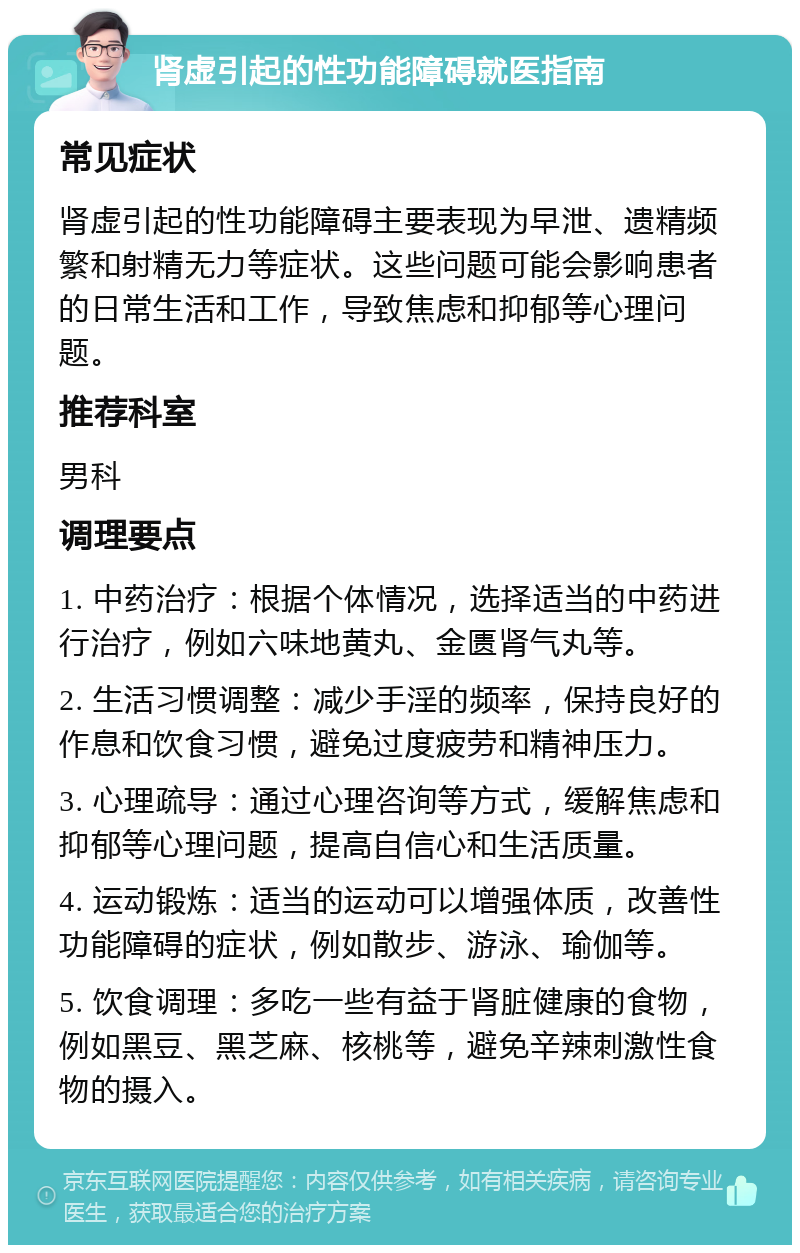 肾虚引起的性功能障碍就医指南 常见症状 肾虚引起的性功能障碍主要表现为早泄、遗精频繁和射精无力等症状。这些问题可能会影响患者的日常生活和工作，导致焦虑和抑郁等心理问题。 推荐科室 男科 调理要点 1. 中药治疗：根据个体情况，选择适当的中药进行治疗，例如六味地黄丸、金匮肾气丸等。 2. 生活习惯调整：减少手淫的频率，保持良好的作息和饮食习惯，避免过度疲劳和精神压力。 3. 心理疏导：通过心理咨询等方式，缓解焦虑和抑郁等心理问题，提高自信心和生活质量。 4. 运动锻炼：适当的运动可以增强体质，改善性功能障碍的症状，例如散步、游泳、瑜伽等。 5. 饮食调理：多吃一些有益于肾脏健康的食物，例如黑豆、黑芝麻、核桃等，避免辛辣刺激性食物的摄入。