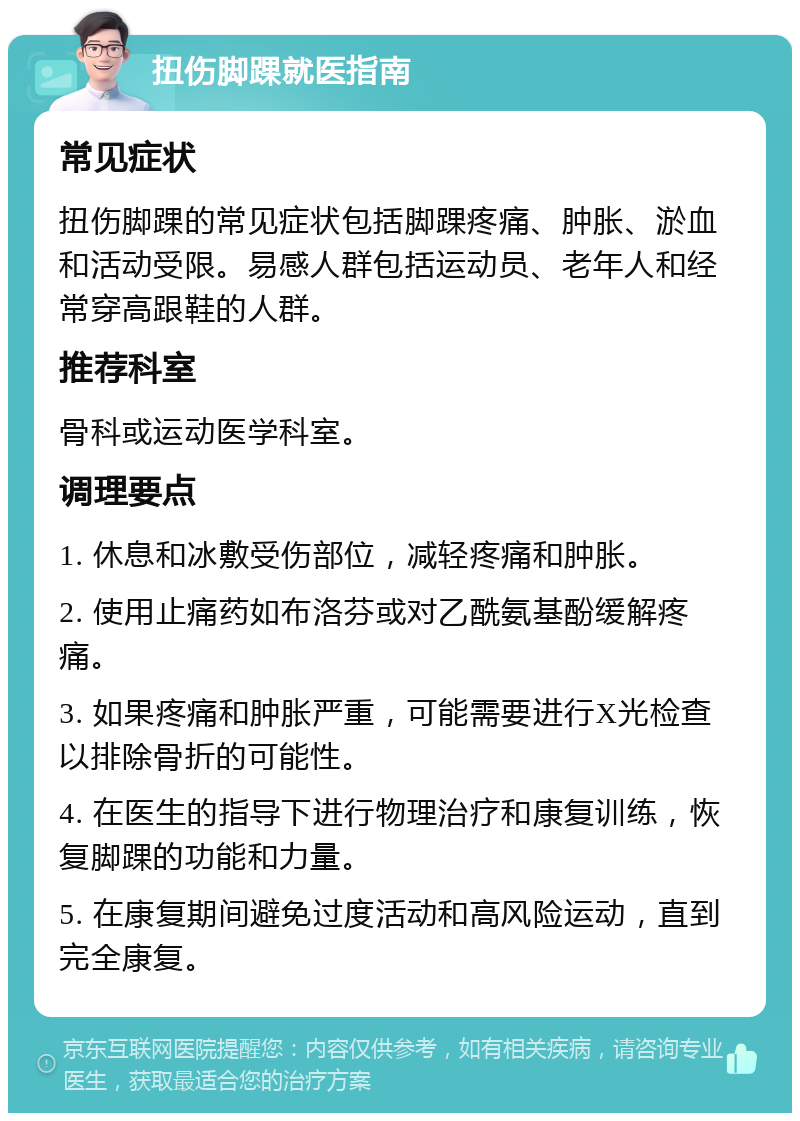 扭伤脚踝就医指南 常见症状 扭伤脚踝的常见症状包括脚踝疼痛、肿胀、淤血和活动受限。易感人群包括运动员、老年人和经常穿高跟鞋的人群。 推荐科室 骨科或运动医学科室。 调理要点 1. 休息和冰敷受伤部位，减轻疼痛和肿胀。 2. 使用止痛药如布洛芬或对乙酰氨基酚缓解疼痛。 3. 如果疼痛和肿胀严重，可能需要进行X光检查以排除骨折的可能性。 4. 在医生的指导下进行物理治疗和康复训练，恢复脚踝的功能和力量。 5. 在康复期间避免过度活动和高风险运动，直到完全康复。