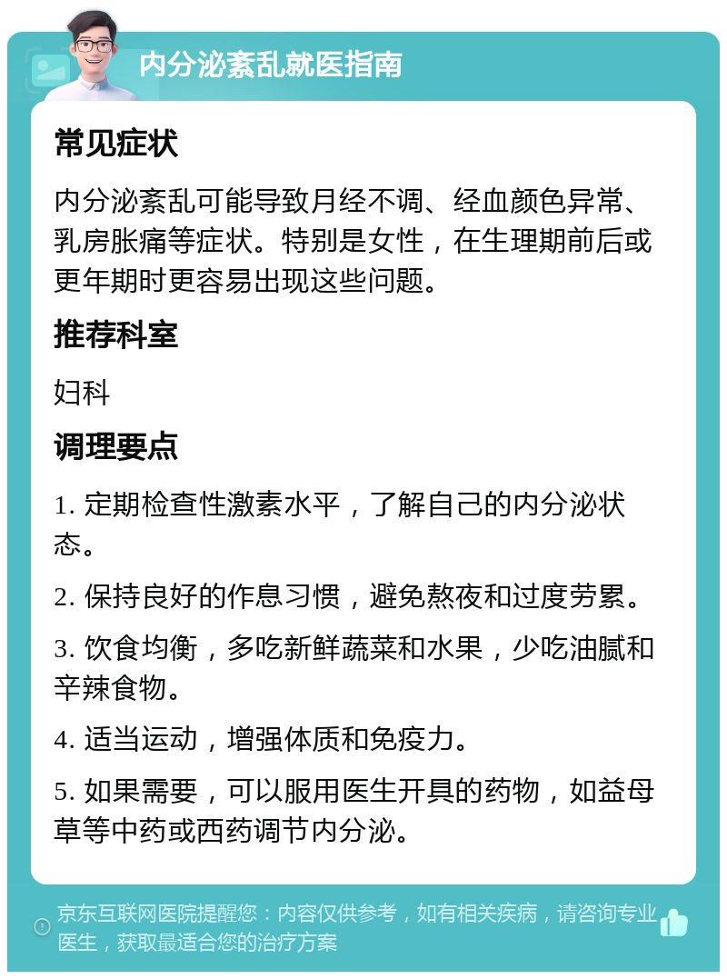 内分泌紊乱就医指南 常见症状 内分泌紊乱可能导致月经不调、经血颜色异常、乳房胀痛等症状。特别是女性，在生理期前后或更年期时更容易出现这些问题。 推荐科室 妇科 调理要点 1. 定期检查性激素水平，了解自己的内分泌状态。 2. 保持良好的作息习惯，避免熬夜和过度劳累。 3. 饮食均衡，多吃新鲜蔬菜和水果，少吃油腻和辛辣食物。 4. 适当运动，增强体质和免疫力。 5. 如果需要，可以服用医生开具的药物，如益母草等中药或西药调节内分泌。