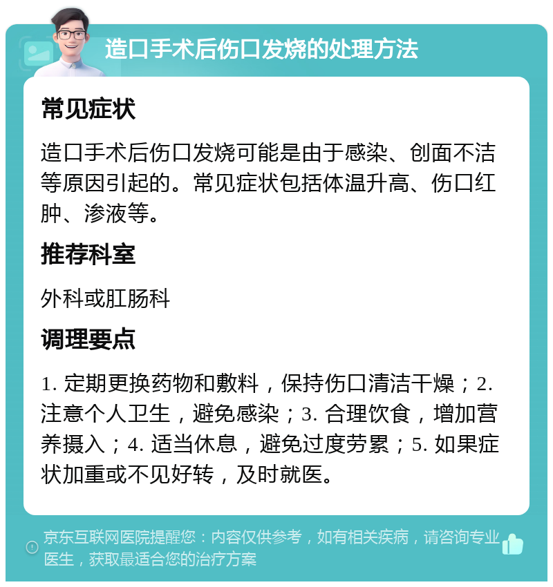 造口手术后伤口发烧的处理方法 常见症状 造口手术后伤口发烧可能是由于感染、创面不洁等原因引起的。常见症状包括体温升高、伤口红肿、渗液等。 推荐科室 外科或肛肠科 调理要点 1. 定期更换药物和敷料，保持伤口清洁干燥；2. 注意个人卫生，避免感染；3. 合理饮食，增加营养摄入；4. 适当休息，避免过度劳累；5. 如果症状加重或不见好转，及时就医。