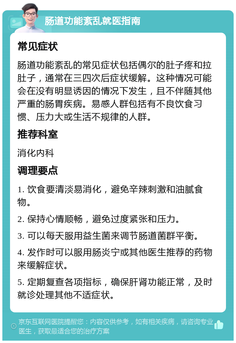 肠道功能紊乱就医指南 常见症状 肠道功能紊乱的常见症状包括偶尔的肚子疼和拉肚子，通常在三四次后症状缓解。这种情况可能会在没有明显诱因的情况下发生，且不伴随其他严重的肠胃疾病。易感人群包括有不良饮食习惯、压力大或生活不规律的人群。 推荐科室 消化内科 调理要点 1. 饮食要清淡易消化，避免辛辣刺激和油腻食物。 2. 保持心情顺畅，避免过度紧张和压力。 3. 可以每天服用益生菌来调节肠道菌群平衡。 4. 发作时可以服用肠炎宁或其他医生推荐的药物来缓解症状。 5. 定期复查各项指标，确保肝肾功能正常，及时就诊处理其他不适症状。