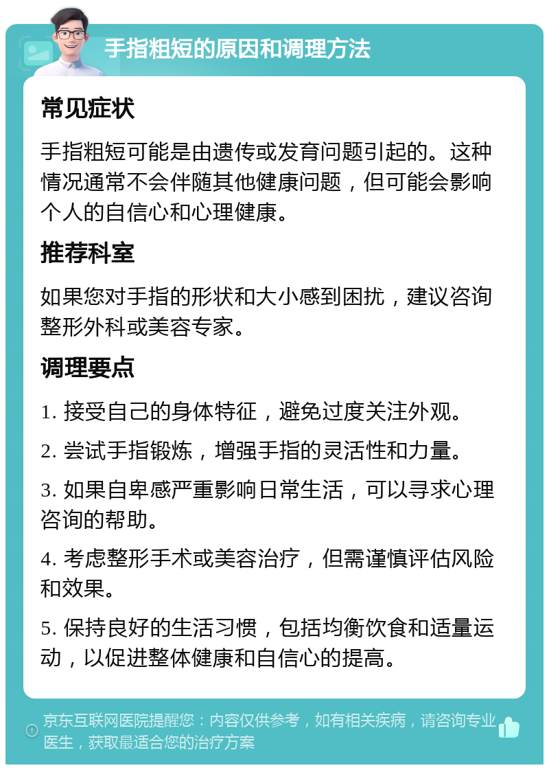 手指粗短的原因和调理方法 常见症状 手指粗短可能是由遗传或发育问题引起的。这种情况通常不会伴随其他健康问题，但可能会影响个人的自信心和心理健康。 推荐科室 如果您对手指的形状和大小感到困扰，建议咨询整形外科或美容专家。 调理要点 1. 接受自己的身体特征，避免过度关注外观。 2. 尝试手指锻炼，增强手指的灵活性和力量。 3. 如果自卑感严重影响日常生活，可以寻求心理咨询的帮助。 4. 考虑整形手术或美容治疗，但需谨慎评估风险和效果。 5. 保持良好的生活习惯，包括均衡饮食和适量运动，以促进整体健康和自信心的提高。