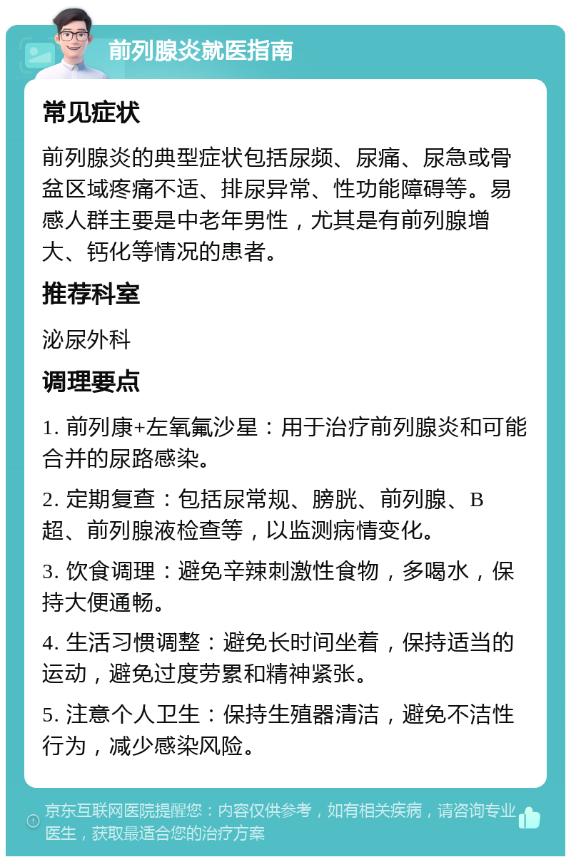 前列腺炎就医指南 常见症状 前列腺炎的典型症状包括尿频、尿痛、尿急或骨盆区域疼痛不适、排尿异常、性功能障碍等。易感人群主要是中老年男性，尤其是有前列腺增大、钙化等情况的患者。 推荐科室 泌尿外科 调理要点 1. 前列康+左氧氟沙星：用于治疗前列腺炎和可能合并的尿路感染。 2. 定期复查：包括尿常规、膀胱、前列腺、B超、前列腺液检查等，以监测病情变化。 3. 饮食调理：避免辛辣刺激性食物，多喝水，保持大便通畅。 4. 生活习惯调整：避免长时间坐着，保持适当的运动，避免过度劳累和精神紧张。 5. 注意个人卫生：保持生殖器清洁，避免不洁性行为，减少感染风险。