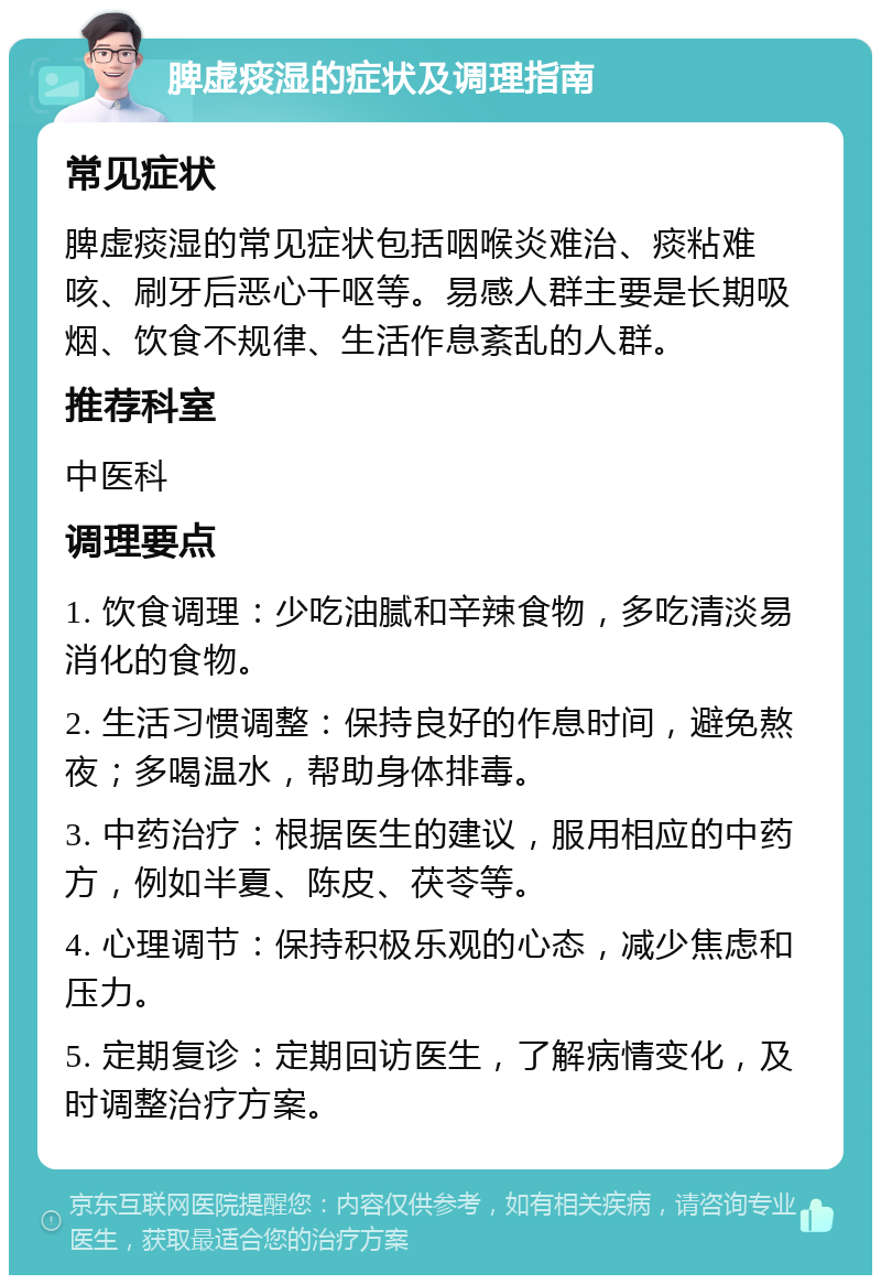 脾虚痰湿的症状及调理指南 常见症状 脾虚痰湿的常见症状包括咽喉炎难治、痰粘难咳、刷牙后恶心干呕等。易感人群主要是长期吸烟、饮食不规律、生活作息紊乱的人群。 推荐科室 中医科 调理要点 1. 饮食调理：少吃油腻和辛辣食物，多吃清淡易消化的食物。 2. 生活习惯调整：保持良好的作息时间，避免熬夜；多喝温水，帮助身体排毒。 3. 中药治疗：根据医生的建议，服用相应的中药方，例如半夏、陈皮、茯苓等。 4. 心理调节：保持积极乐观的心态，减少焦虑和压力。 5. 定期复诊：定期回访医生，了解病情变化，及时调整治疗方案。