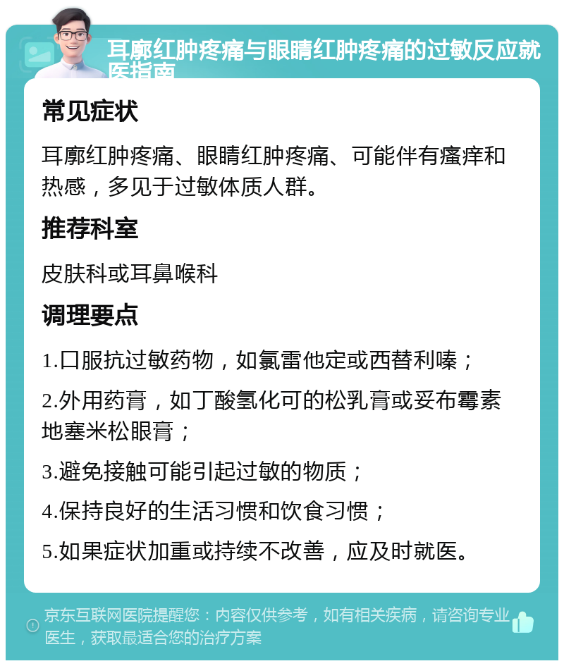 耳廓红肿疼痛与眼睛红肿疼痛的过敏反应就医指南 常见症状 耳廓红肿疼痛、眼睛红肿疼痛、可能伴有瘙痒和热感，多见于过敏体质人群。 推荐科室 皮肤科或耳鼻喉科 调理要点 1.口服抗过敏药物，如氯雷他定或西替利嗪； 2.外用药膏，如丁酸氢化可的松乳膏或妥布霉素地塞米松眼膏； 3.避免接触可能引起过敏的物质； 4.保持良好的生活习惯和饮食习惯； 5.如果症状加重或持续不改善，应及时就医。