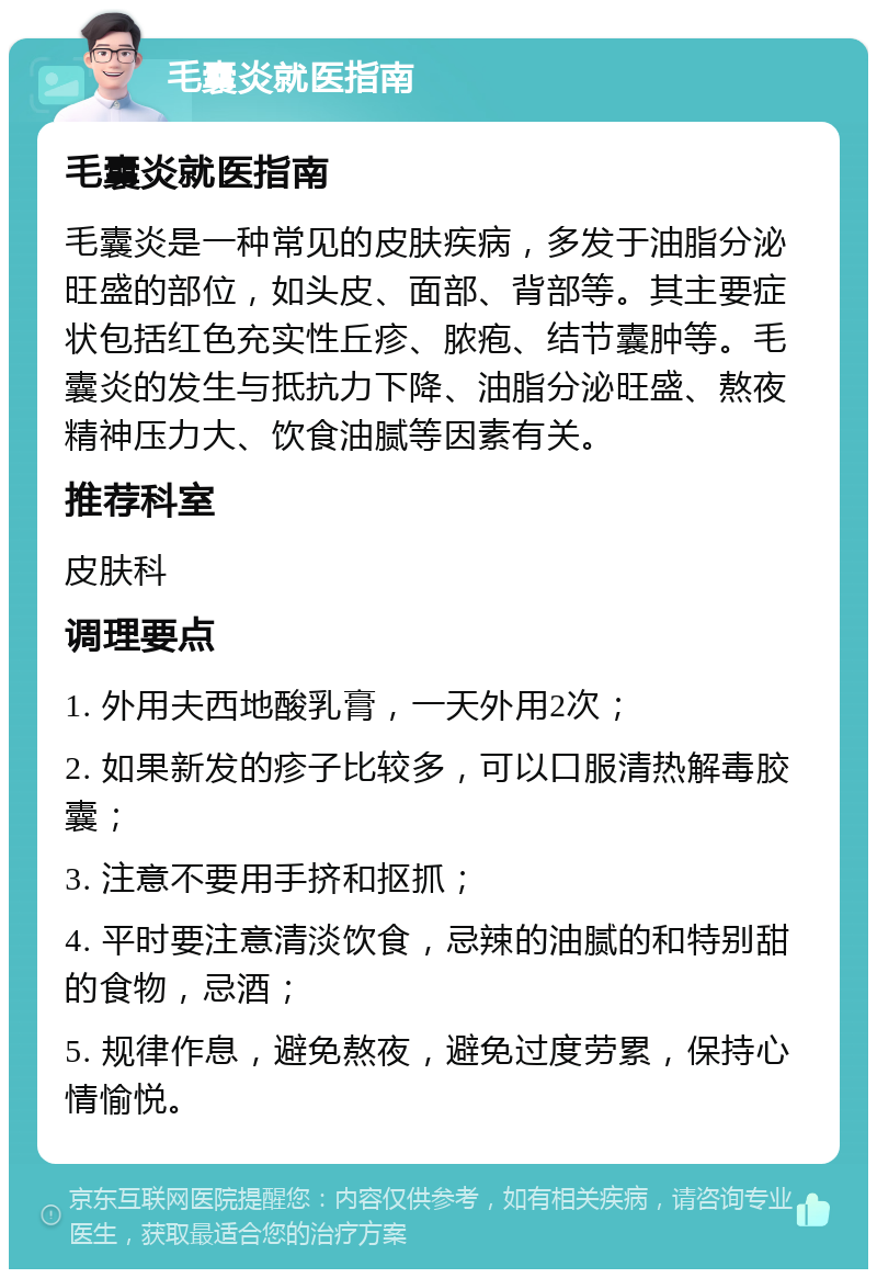 毛囊炎就医指南 毛囊炎就医指南 毛囊炎是一种常见的皮肤疾病，多发于油脂分泌旺盛的部位，如头皮、面部、背部等。其主要症状包括红色充实性丘疹、脓疱、结节囊肿等。毛囊炎的发生与抵抗力下降、油脂分泌旺盛、熬夜精神压力大、饮食油腻等因素有关。 推荐科室 皮肤科 调理要点 1. 外用夫西地酸乳膏，一天外用2次； 2. 如果新发的疹子比较多，可以口服清热解毒胶囊； 3. 注意不要用手挤和抠抓； 4. 平时要注意清淡饮食，忌辣的油腻的和特别甜的食物，忌酒； 5. 规律作息，避免熬夜，避免过度劳累，保持心情愉悦。