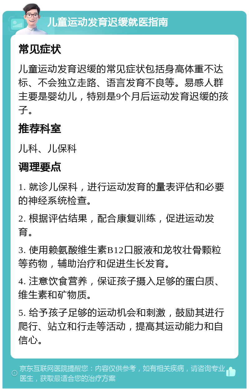 儿童运动发育迟缓就医指南 常见症状 儿童运动发育迟缓的常见症状包括身高体重不达标、不会独立走路、语言发育不良等。易感人群主要是婴幼儿，特别是9个月后运动发育迟缓的孩子。 推荐科室 儿科、儿保科 调理要点 1. 就诊儿保科，进行运动发育的量表评估和必要的神经系统检查。 2. 根据评估结果，配合康复训练，促进运动发育。 3. 使用赖氨酸维生素B12口服液和龙牧壮骨颗粒等药物，辅助治疗和促进生长发育。 4. 注意饮食营养，保证孩子摄入足够的蛋白质、维生素和矿物质。 5. 给予孩子足够的运动机会和刺激，鼓励其进行爬行、站立和行走等活动，提高其运动能力和自信心。