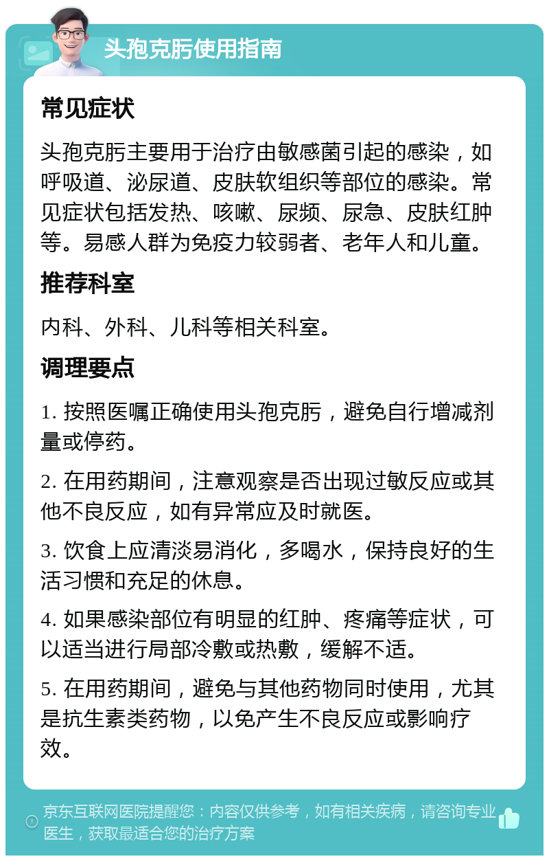 头孢克肟使用指南 常见症状 头孢克肟主要用于治疗由敏感菌引起的感染，如呼吸道、泌尿道、皮肤软组织等部位的感染。常见症状包括发热、咳嗽、尿频、尿急、皮肤红肿等。易感人群为免疫力较弱者、老年人和儿童。 推荐科室 内科、外科、儿科等相关科室。 调理要点 1. 按照医嘱正确使用头孢克肟，避免自行增减剂量或停药。 2. 在用药期间，注意观察是否出现过敏反应或其他不良反应，如有异常应及时就医。 3. 饮食上应清淡易消化，多喝水，保持良好的生活习惯和充足的休息。 4. 如果感染部位有明显的红肿、疼痛等症状，可以适当进行局部冷敷或热敷，缓解不适。 5. 在用药期间，避免与其他药物同时使用，尤其是抗生素类药物，以免产生不良反应或影响疗效。