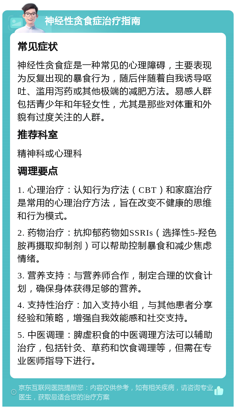 神经性贪食症治疗指南 常见症状 神经性贪食症是一种常见的心理障碍，主要表现为反复出现的暴食行为，随后伴随着自我诱导呕吐、滥用泻药或其他极端的减肥方法。易感人群包括青少年和年轻女性，尤其是那些对体重和外貌有过度关注的人群。 推荐科室 精神科或心理科 调理要点 1. 心理治疗：认知行为疗法（CBT）和家庭治疗是常用的心理治疗方法，旨在改变不健康的思维和行为模式。 2. 药物治疗：抗抑郁药物如SSRIs（选择性5-羟色胺再摄取抑制剂）可以帮助控制暴食和减少焦虑情绪。 3. 营养支持：与营养师合作，制定合理的饮食计划，确保身体获得足够的营养。 4. 支持性治疗：加入支持小组，与其他患者分享经验和策略，增强自我效能感和社交支持。 5. 中医调理：脾虚积食的中医调理方法可以辅助治疗，包括针灸、草药和饮食调理等，但需在专业医师指导下进行。