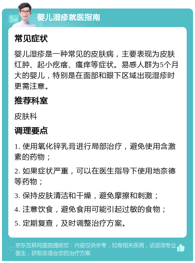 婴儿湿疹就医指南 常见症状 婴儿湿疹是一种常见的皮肤病，主要表现为皮肤红肿、起小疙瘩、瘙痒等症状。易感人群为5个月大的婴儿，特别是在面部和眼下区域出现湿疹时更需注意。 推荐科室 皮肤科 调理要点 1. 使用氧化锌乳膏进行局部治疗，避免使用含激素的药物； 2. 如果症状严重，可以在医生指导下使用地奈德等药物； 3. 保持皮肤清洁和干燥，避免摩擦和刺激； 4. 注意饮食，避免食用可能引起过敏的食物； 5. 定期复查，及时调整治疗方案。