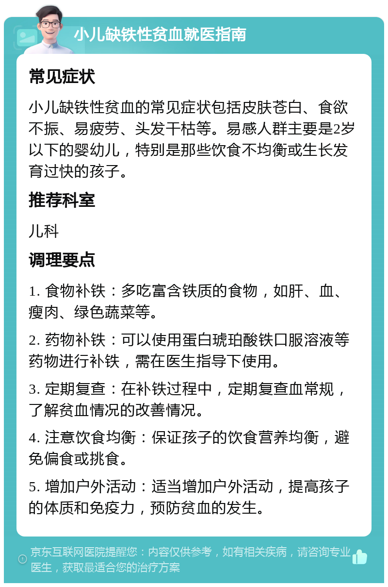 小儿缺铁性贫血就医指南 常见症状 小儿缺铁性贫血的常见症状包括皮肤苍白、食欲不振、易疲劳、头发干枯等。易感人群主要是2岁以下的婴幼儿，特别是那些饮食不均衡或生长发育过快的孩子。 推荐科室 儿科 调理要点 1. 食物补铁：多吃富含铁质的食物，如肝、血、瘦肉、绿色蔬菜等。 2. 药物补铁：可以使用蛋白琥珀酸铁口服溶液等药物进行补铁，需在医生指导下使用。 3. 定期复查：在补铁过程中，定期复查血常规，了解贫血情况的改善情况。 4. 注意饮食均衡：保证孩子的饮食营养均衡，避免偏食或挑食。 5. 增加户外活动：适当增加户外活动，提高孩子的体质和免疫力，预防贫血的发生。