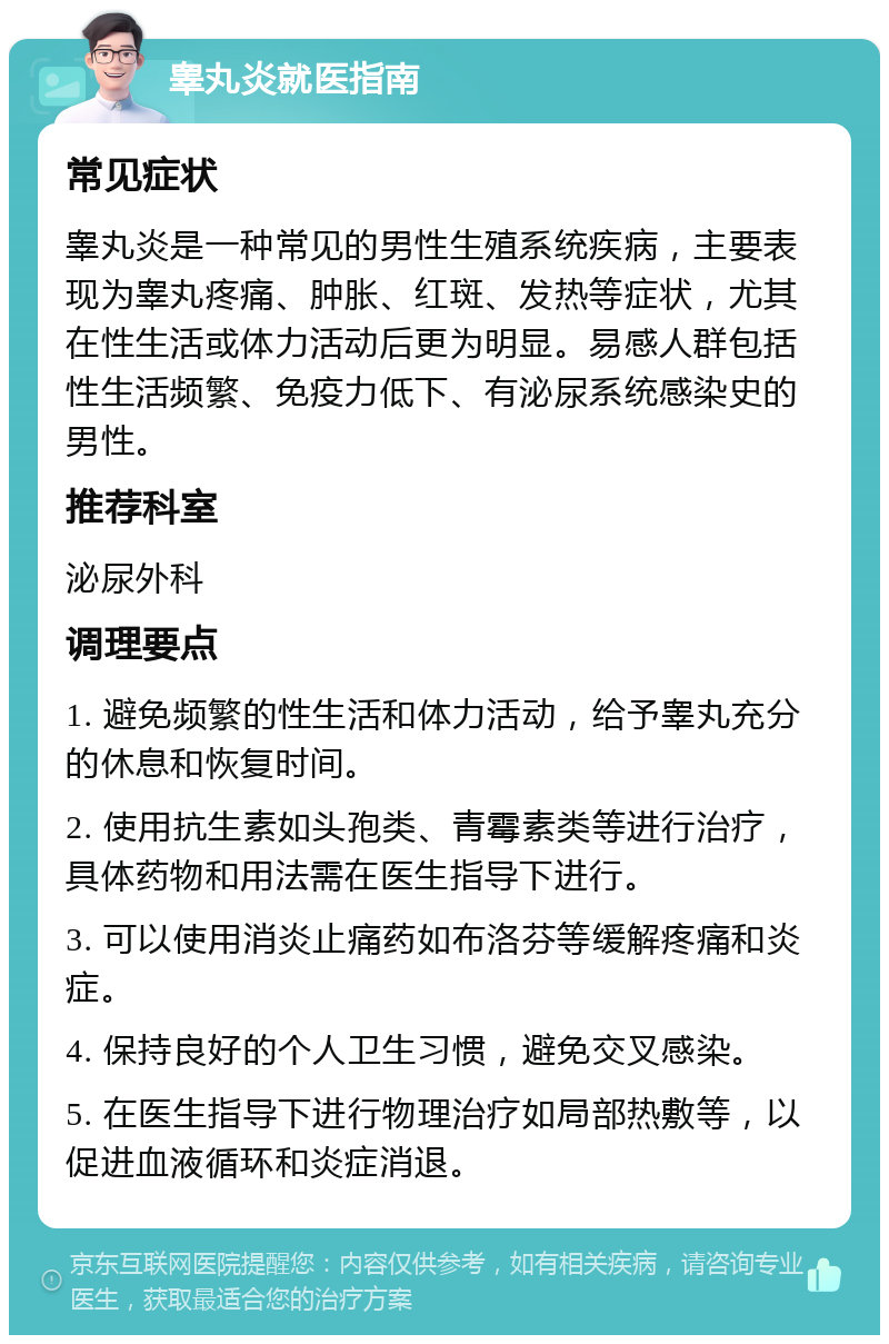 睾丸炎就医指南 常见症状 睾丸炎是一种常见的男性生殖系统疾病，主要表现为睾丸疼痛、肿胀、红斑、发热等症状，尤其在性生活或体力活动后更为明显。易感人群包括性生活频繁、免疫力低下、有泌尿系统感染史的男性。 推荐科室 泌尿外科 调理要点 1. 避免频繁的性生活和体力活动，给予睾丸充分的休息和恢复时间。 2. 使用抗生素如头孢类、青霉素类等进行治疗，具体药物和用法需在医生指导下进行。 3. 可以使用消炎止痛药如布洛芬等缓解疼痛和炎症。 4. 保持良好的个人卫生习惯，避免交叉感染。 5. 在医生指导下进行物理治疗如局部热敷等，以促进血液循环和炎症消退。