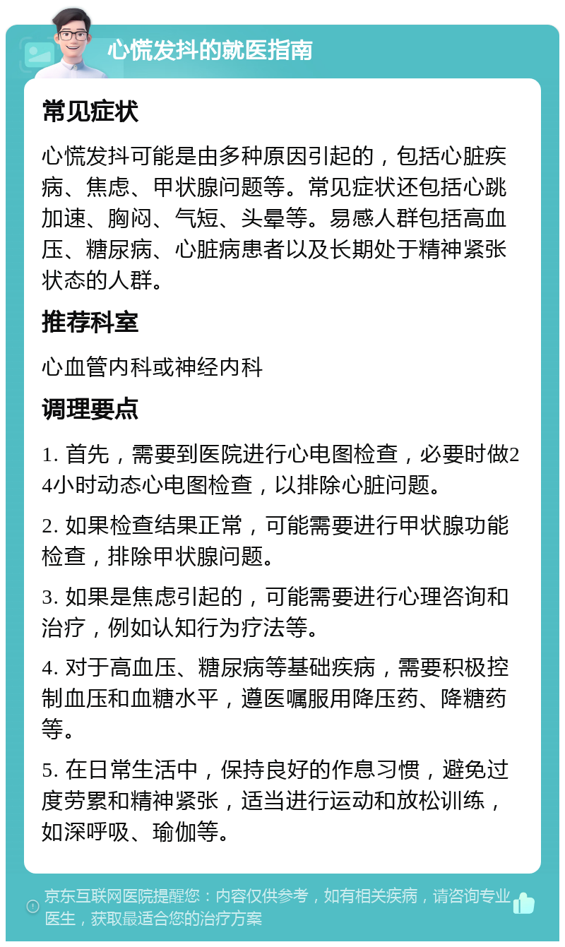 心慌发抖的就医指南 常见症状 心慌发抖可能是由多种原因引起的，包括心脏疾病、焦虑、甲状腺问题等。常见症状还包括心跳加速、胸闷、气短、头晕等。易感人群包括高血压、糖尿病、心脏病患者以及长期处于精神紧张状态的人群。 推荐科室 心血管内科或神经内科 调理要点 1. 首先，需要到医院进行心电图检查，必要时做24小时动态心电图检查，以排除心脏问题。 2. 如果检查结果正常，可能需要进行甲状腺功能检查，排除甲状腺问题。 3. 如果是焦虑引起的，可能需要进行心理咨询和治疗，例如认知行为疗法等。 4. 对于高血压、糖尿病等基础疾病，需要积极控制血压和血糖水平，遵医嘱服用降压药、降糖药等。 5. 在日常生活中，保持良好的作息习惯，避免过度劳累和精神紧张，适当进行运动和放松训练，如深呼吸、瑜伽等。