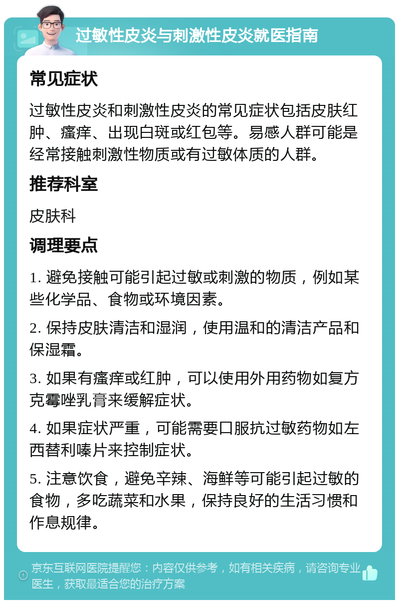 过敏性皮炎与刺激性皮炎就医指南 常见症状 过敏性皮炎和刺激性皮炎的常见症状包括皮肤红肿、瘙痒、出现白斑或红包等。易感人群可能是经常接触刺激性物质或有过敏体质的人群。 推荐科室 皮肤科 调理要点 1. 避免接触可能引起过敏或刺激的物质，例如某些化学品、食物或环境因素。 2. 保持皮肤清洁和湿润，使用温和的清洁产品和保湿霜。 3. 如果有瘙痒或红肿，可以使用外用药物如复方克霉唑乳膏来缓解症状。 4. 如果症状严重，可能需要口服抗过敏药物如左西替利嗪片来控制症状。 5. 注意饮食，避免辛辣、海鲜等可能引起过敏的食物，多吃蔬菜和水果，保持良好的生活习惯和作息规律。