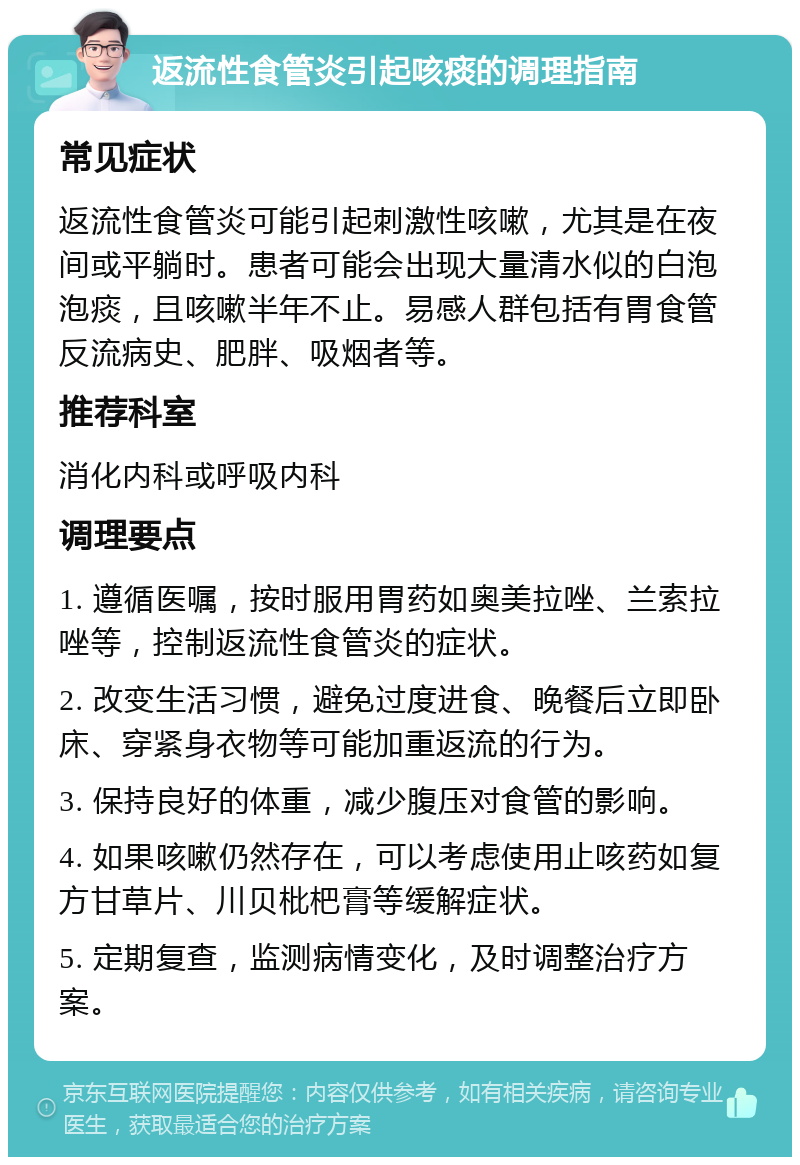 返流性食管炎引起咳痰的调理指南 常见症状 返流性食管炎可能引起刺激性咳嗽，尤其是在夜间或平躺时。患者可能会出现大量清水似的白泡泡痰，且咳嗽半年不止。易感人群包括有胃食管反流病史、肥胖、吸烟者等。 推荐科室 消化内科或呼吸内科 调理要点 1. 遵循医嘱，按时服用胃药如奥美拉唑、兰索拉唑等，控制返流性食管炎的症状。 2. 改变生活习惯，避免过度进食、晚餐后立即卧床、穿紧身衣物等可能加重返流的行为。 3. 保持良好的体重，减少腹压对食管的影响。 4. 如果咳嗽仍然存在，可以考虑使用止咳药如复方甘草片、川贝枇杷膏等缓解症状。 5. 定期复查，监测病情变化，及时调整治疗方案。