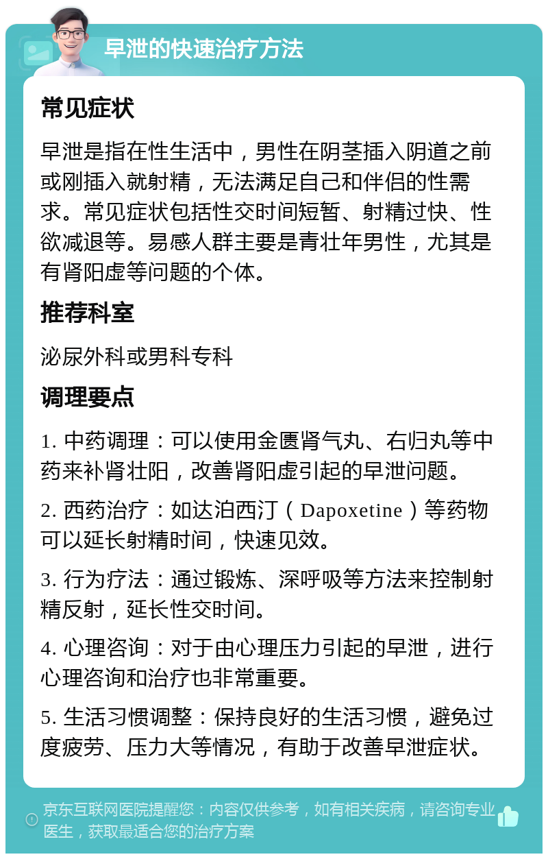 早泄的快速治疗方法 常见症状 早泄是指在性生活中，男性在阴茎插入阴道之前或刚插入就射精，无法满足自己和伴侣的性需求。常见症状包括性交时间短暂、射精过快、性欲减退等。易感人群主要是青壮年男性，尤其是有肾阳虚等问题的个体。 推荐科室 泌尿外科或男科专科 调理要点 1. 中药调理：可以使用金匮肾气丸、右归丸等中药来补肾壮阳，改善肾阳虚引起的早泄问题。 2. 西药治疗：如达泊西汀（Dapoxetine）等药物可以延长射精时间，快速见效。 3. 行为疗法：通过锻炼、深呼吸等方法来控制射精反射，延长性交时间。 4. 心理咨询：对于由心理压力引起的早泄，进行心理咨询和治疗也非常重要。 5. 生活习惯调整：保持良好的生活习惯，避免过度疲劳、压力大等情况，有助于改善早泄症状。