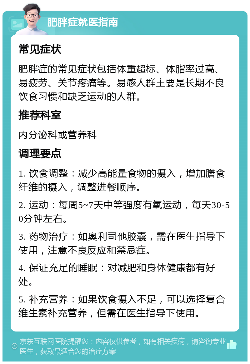 肥胖症就医指南 常见症状 肥胖症的常见症状包括体重超标、体脂率过高、易疲劳、关节疼痛等。易感人群主要是长期不良饮食习惯和缺乏运动的人群。 推荐科室 内分泌科或营养科 调理要点 1. 饮食调整：减少高能量食物的摄入，增加膳食纤维的摄入，调整进餐顺序。 2. 运动：每周5~7天中等强度有氧运动，每天30-50分钟左右。 3. 药物治疗：如奥利司他胶囊，需在医生指导下使用，注意不良反应和禁忌症。 4. 保证充足的睡眠：对减肥和身体健康都有好处。 5. 补充营养：如果饮食摄入不足，可以选择复合维生素补充营养，但需在医生指导下使用。