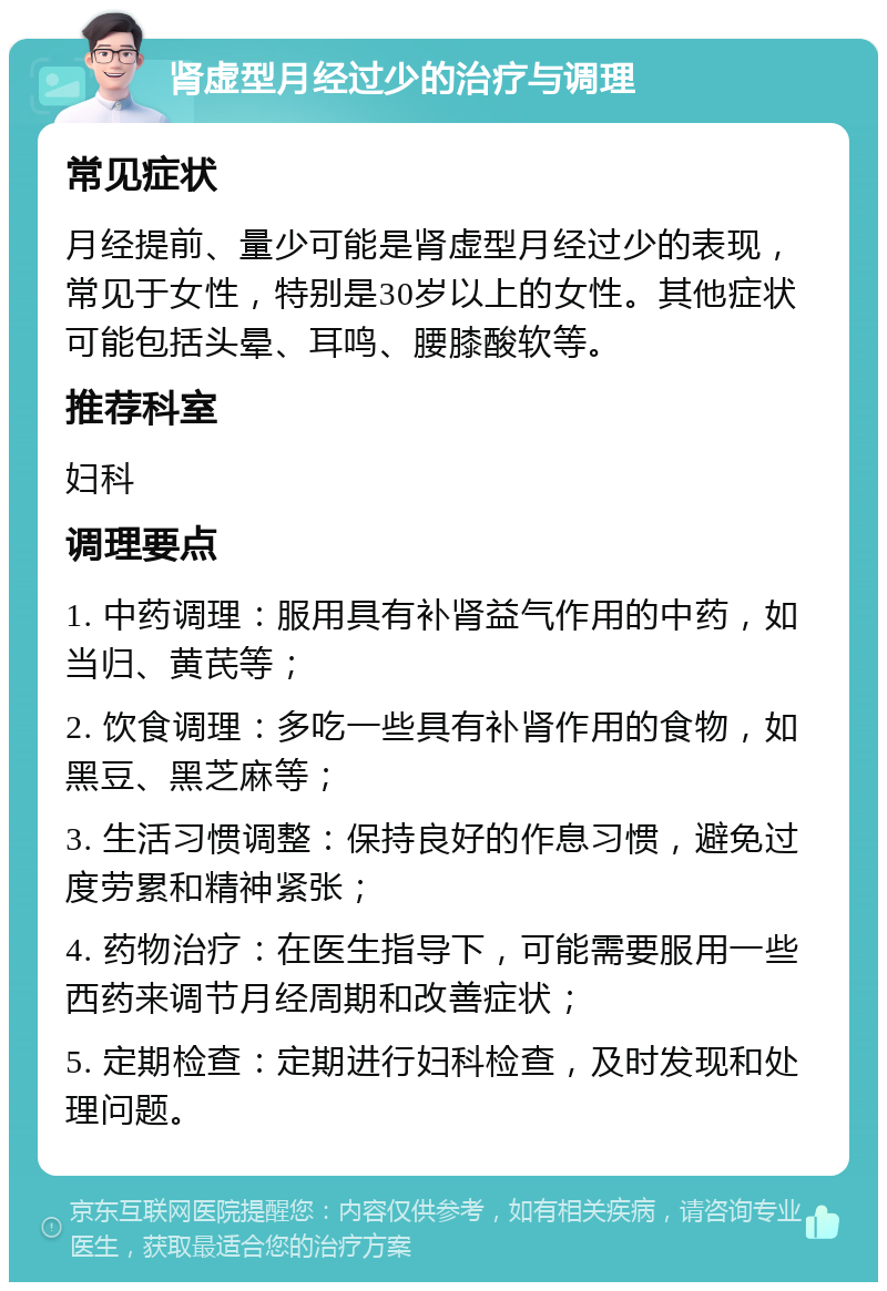 肾虚型月经过少的治疗与调理 常见症状 月经提前、量少可能是肾虚型月经过少的表现，常见于女性，特别是30岁以上的女性。其他症状可能包括头晕、耳鸣、腰膝酸软等。 推荐科室 妇科 调理要点 1. 中药调理：服用具有补肾益气作用的中药，如当归、黄芪等； 2. 饮食调理：多吃一些具有补肾作用的食物，如黑豆、黑芝麻等； 3. 生活习惯调整：保持良好的作息习惯，避免过度劳累和精神紧张； 4. 药物治疗：在医生指导下，可能需要服用一些西药来调节月经周期和改善症状； 5. 定期检查：定期进行妇科检查，及时发现和处理问题。