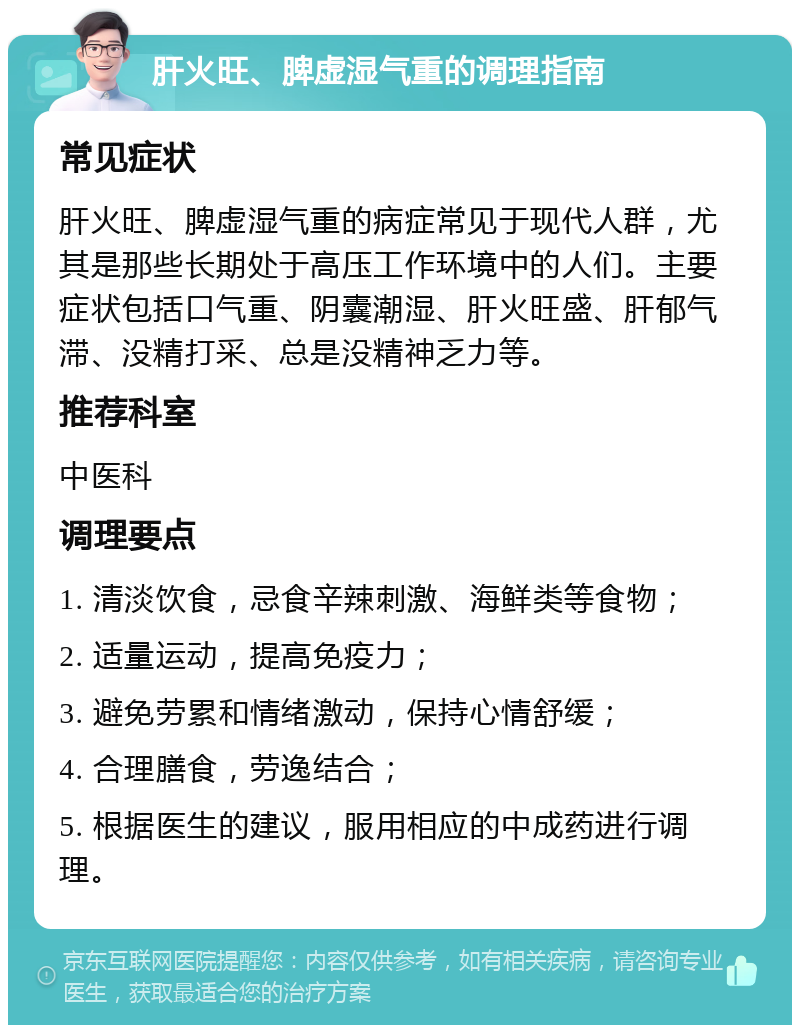 肝火旺、脾虚湿气重的调理指南 常见症状 肝火旺、脾虚湿气重的病症常见于现代人群，尤其是那些长期处于高压工作环境中的人们。主要症状包括口气重、阴囊潮湿、肝火旺盛、肝郁气滞、没精打采、总是没精神乏力等。 推荐科室 中医科 调理要点 1. 清淡饮食，忌食辛辣刺激、海鲜类等食物； 2. 适量运动，提高免疫力； 3. 避免劳累和情绪激动，保持心情舒缓； 4. 合理膳食，劳逸结合； 5. 根据医生的建议，服用相应的中成药进行调理。