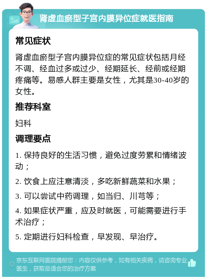 肾虚血瘀型子宫内膜异位症就医指南 常见症状 肾虚血瘀型子宫内膜异位症的常见症状包括月经不调、经血过多或过少、经期延长、经前或经期疼痛等。易感人群主要是女性，尤其是30-40岁的女性。 推荐科室 妇科 调理要点 1. 保持良好的生活习惯，避免过度劳累和情绪波动； 2. 饮食上应注意清淡，多吃新鲜蔬菜和水果； 3. 可以尝试中药调理，如当归、川芎等； 4. 如果症状严重，应及时就医，可能需要进行手术治疗； 5. 定期进行妇科检查，早发现、早治疗。