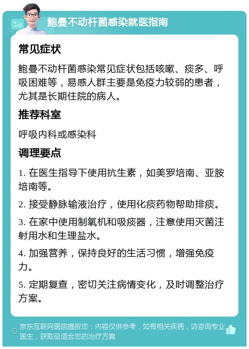 鲍曼不动杆菌感染就医指南 常见症状 鲍曼不动杆菌感染常见症状包括咳嗽、痰多、呼吸困难等，易感人群主要是免疫力较弱的患者，尤其是长期住院的病人。 推荐科室 呼吸内科或感染科 调理要点 1. 在医生指导下使用抗生素，如美罗培南、亚胺培南等。 2. 接受静脉输液治疗，使用化痰药物帮助排痰。 3. 在家中使用制氧机和吸痰器，注意使用灭菌注射用水和生理盐水。 4. 加强营养，保持良好的生活习惯，增强免疫力。 5. 定期复查，密切关注病情变化，及时调整治疗方案。