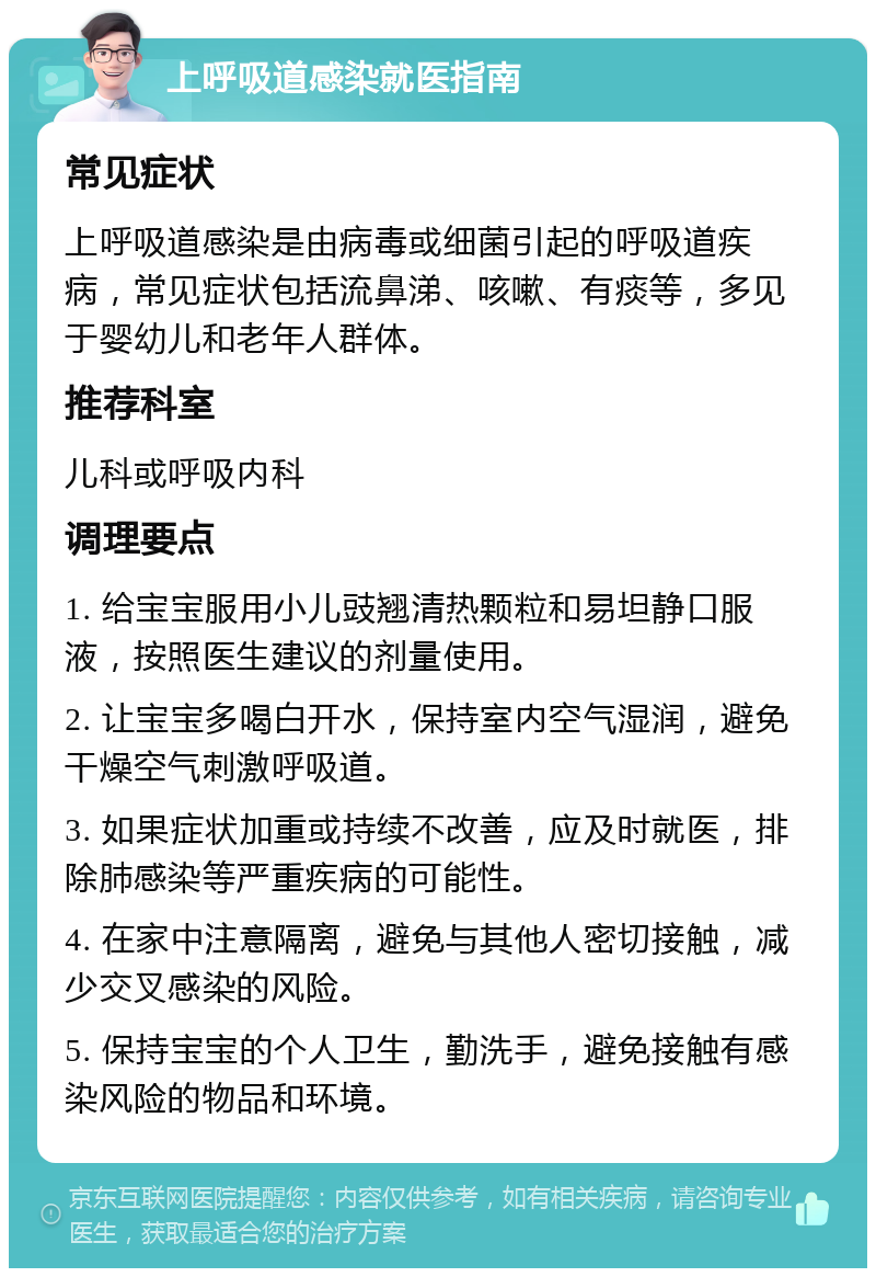 上呼吸道感染就医指南 常见症状 上呼吸道感染是由病毒或细菌引起的呼吸道疾病，常见症状包括流鼻涕、咳嗽、有痰等，多见于婴幼儿和老年人群体。 推荐科室 儿科或呼吸内科 调理要点 1. 给宝宝服用小儿豉翘清热颗粒和易坦静口服液，按照医生建议的剂量使用。 2. 让宝宝多喝白开水，保持室内空气湿润，避免干燥空气刺激呼吸道。 3. 如果症状加重或持续不改善，应及时就医，排除肺感染等严重疾病的可能性。 4. 在家中注意隔离，避免与其他人密切接触，减少交叉感染的风险。 5. 保持宝宝的个人卫生，勤洗手，避免接触有感染风险的物品和环境。