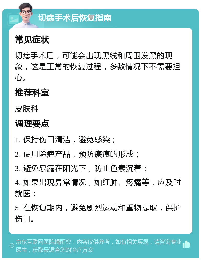 切痣手术后恢复指南 常见症状 切痣手术后，可能会出现黑线和周围发黑的现象，这是正常的恢复过程，多数情况下不需要担心。 推荐科室 皮肤科 调理要点 1. 保持伤口清洁，避免感染； 2. 使用除疤产品，预防瘢痕的形成； 3. 避免暴露在阳光下，防止色素沉着； 4. 如果出现异常情况，如红肿、疼痛等，应及时就医； 5. 在恢复期内，避免剧烈运动和重物提取，保护伤口。