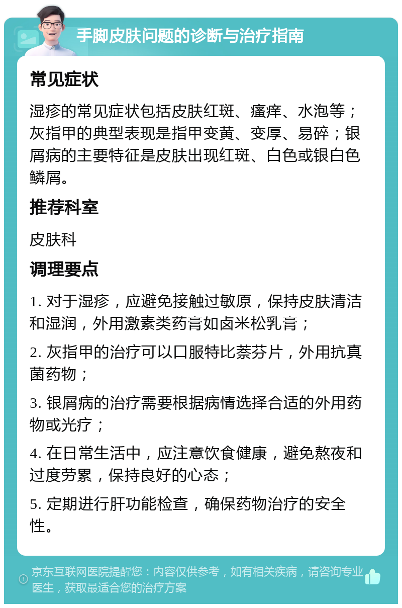 手脚皮肤问题的诊断与治疗指南 常见症状 湿疹的常见症状包括皮肤红斑、瘙痒、水泡等；灰指甲的典型表现是指甲变黄、变厚、易碎；银屑病的主要特征是皮肤出现红斑、白色或银白色鳞屑。 推荐科室 皮肤科 调理要点 1. 对于湿疹，应避免接触过敏原，保持皮肤清洁和湿润，外用激素类药膏如卤米松乳膏； 2. 灰指甲的治疗可以口服特比萘芬片，外用抗真菌药物； 3. 银屑病的治疗需要根据病情选择合适的外用药物或光疗； 4. 在日常生活中，应注意饮食健康，避免熬夜和过度劳累，保持良好的心态； 5. 定期进行肝功能检查，确保药物治疗的安全性。