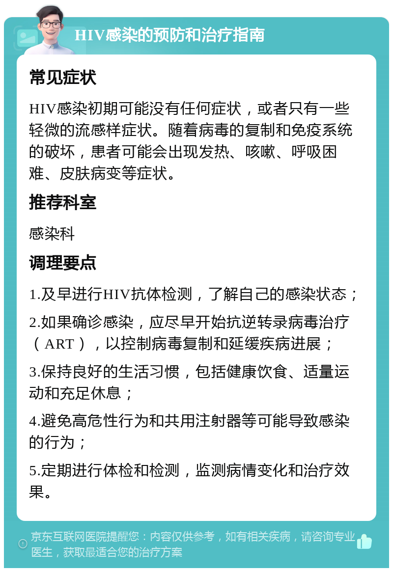 HIV感染的预防和治疗指南 常见症状 HIV感染初期可能没有任何症状，或者只有一些轻微的流感样症状。随着病毒的复制和免疫系统的破坏，患者可能会出现发热、咳嗽、呼吸困难、皮肤病变等症状。 推荐科室 感染科 调理要点 1.及早进行HIV抗体检测，了解自己的感染状态； 2.如果确诊感染，应尽早开始抗逆转录病毒治疗（ART），以控制病毒复制和延缓疾病进展； 3.保持良好的生活习惯，包括健康饮食、适量运动和充足休息； 4.避免高危性行为和共用注射器等可能导致感染的行为； 5.定期进行体检和检测，监测病情变化和治疗效果。